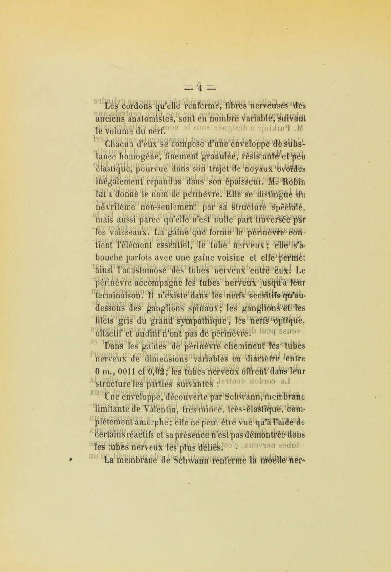 91 Lés cordons qu’elle renferme, fibres nervètfec#1 Ides anciens anatomistes, sonl en nombre variable; ^dlV^Ùt le volume du rfJfÆ000 ' m „ Chacun d’eux se compose d’une enveloppe dèStibs- lance homogène, finement granulée, résistartïé^ef'pëb élastiqtië, pourvue dans son trajet dé hoyaux 'Wôïdes inégalement répandus dans son épaisseur. Mr'TVObîn lui a donné le nom de périnèvre. Elle se distingué fchi névrilème noii-seulement par sd ^fi’tïélurè SpëèÜalé, mais aussi parce qu’elle nlest nulle part traverséè'par les vaisseaux. La gaine que forme le pôrinèiWëtfft- tient l’élément essentiel, le tube nerveux; éllëM^à- bouche parfois avec une gaine voisine et ellè’^èWtièt ainsi l’anastomose des tubes nerveux entre ëüx! Le périnèvre accompagne les tubes nerveux jusqÜVtèür lerminàisoh. Il n’ëxîste dans les nerfs sensitifs qtfaü* dessoùs des ganglions spinaux; les ganglions'Utiles filets gris du grand sympathique, les nerfs Optique, olfactif et auditif n’ont pas de périnèvre. 1 98U9V Dans les gaines de périnèvre cheminent lés' tiibès nerveux de dimensions variables en diamètre entre 0 m., 0011 et 0,02; les tubes nerveux offrent dans leur structure les parties suivantes : Une enveloppe, découverte par Schwann, membrane limitante de Valentin, très-niince, lrès-élasti'<!fire; ëom- plétement amorphe; elle ne peut être vue qu’âl’aide de cërtairis réactifs et sa présence n’est pas démontréè'dans les tubes nerveux les plus déliés. - uovion sadeJ La membrane de Schwann renfermé la rfrôiélle ner*