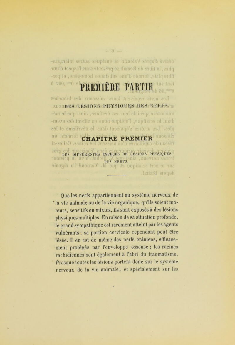 gUiJMi •an h Jo9n>R*l ?no no«5iq noifiV rout,i,mo at PREMIÈRE PARTIE ibneid eob xuBoaeifiv «tjjsI Jnovio^oi thsa DES LÉSIONS PHYSIQUES DES NERFS. -5m ai sup i?nir> to5niJg9b Jgo anal aleioàqa oial'iB a »xè ?.9b Inaifio a-1 ei/OfingupIiqo’l «oupîJeioa oi ai hM )•> arnâlri /àii ol /.a ch jno*iiru‘V<» gov.»jir> g >J - nu iiram io-galie>D .-ani‘37 CHAPITRE PREMIER ï hv vknûo'b g niBiliqra UES DIFFÉRENTES ESPÈCES 1)E LESIONS PHYSIQUES •îaiamq 91 uv b I lei èheugig r/l liaomoY M oup Jo ou DES NERFS. |1‘H J Que les nerfs appartiennent au système nerveux de * la vie animale ou de la vie organique, qu’ils soient mo- teurs, sensitifs ou mixtes, ils sont exposés à des lésions physiques multiples. En raison de sa situation profonde, le grand sympathique est rarement atteint par les agents vulnérants ; sa portion cervicale cependant peut être lésée. Il en est de même des nerfs crâniens, efficace- ment protégés par l’enveloppe osseuse ; les racines rachidiennes sont également à l’abri du traumatisme. Presque toutes les lésions portent donc sur le syslème nerveux de la vie animale, et spécialement sur les