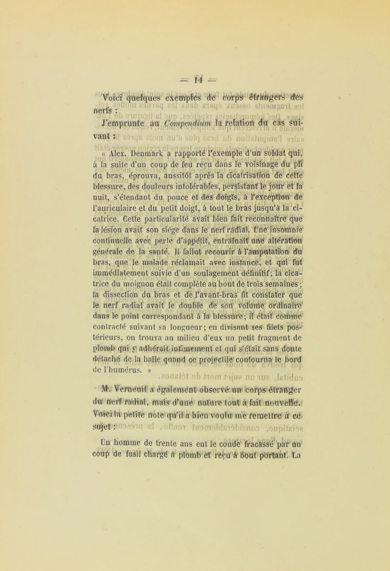 Voici quelques exemples de' corps- étrangers des - i* nerts : J’emprunte au Compendium la relation du cas sui- r r vant : nu 91J •] « Alex. Denmark a rapporté l’exemple d’un soldat qui, à la suite d’un coup de feu reçu dans le voisinage du pli  1 du bras, éprouva, aussitôt après la cicatrisation de cette blessure, des douleurs intolérables, persistant le jour ét la nuit, s’étendant du pouce et des doigts, à l’exception de l’auriculaire et du petit doigt, à tout le bras jusqu’à la ci- catrice. Cette particularité avait bien fait reconnaître que la lésion avait son siège dans le nerf radial, fine insomnie continuelle avec perte d’appétit, entraînait une altération générale de la santé. Il fallut recourir à l’amputation du bras, que le malade réclamait avec instance, et qui fut immédiatement suivie d’un soulagement définitif; la cica- trice du moignon était complète au bout de trois semaines ; la dissection du bras et de l’avant-bras fit constater que le nerf radial avait le double dé son volume ordinaire' dans le point correspondant à la blessure; il était comme contracté suivant sa longueur; en divisant ses filets pos- térieurs, on trouva au milieu d’eux un petit fragment de plomb qui y adhérait intimement et qui s’était sans doute détaché de la balle quand ce projectile contourna le bord de l’humérus. » .aofifiJof ob Jioffi J*qu£ nu au? ,1jbIMiio M. Verneuil a également observé un corps étranger du nerf radial, mais d?une nature tout à fait nouvelle. Voici la petite note qu’il a bien voulu me remettre à ce sujet : l‘*!l upiJcim Un homme de trente ans eut le coude fracassé par un coup de fusil chargé à plbmb et reçu à bout portant. La