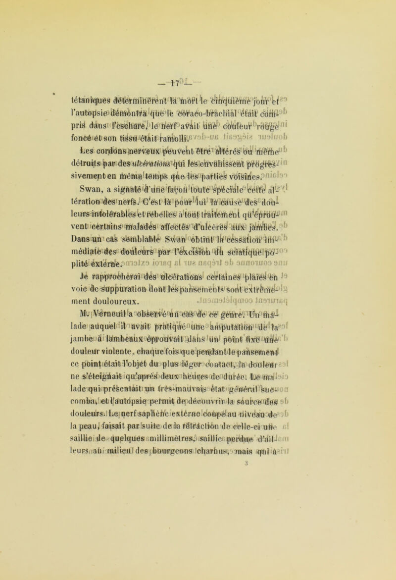 tétaniqiuéy défermiherént la mof’t'ïe c'infcjuième jbtiV’k l\iutopsie>ttémènfr&*que le eoraeo-bràchiàl (Mail ctifh- pris dans1 l’eschare, le herfaVàil üft'éf' couleur rdtrgé :1‘ fonêé>ét<8on tiësuétàit ramolli/1'ijolr >b Les corduns nerveux peuvent être ' altérés ou rnênho détruits par desulbti'atiohs qüi ïes envahissent pro^Hes- siveraenten même temps que les parties voisines. Swan, a signaléâ’Une fahon toute spéciale cette al- tération des nerfs. C’est là pour lui la cause des dou- leurs intolérables et rebelles à tout traitement qu’éprou- vent certains' malades affectés d’ulcèrëS aux jambes. Dans un cas semblable Swan obtint la cessation im- médiate des douleurs par réversion dh sciatique po- iousq ni tue flnqàiJ ah onnoiuooonu Je rapprocherai dés ulcérations certaines plaies Cn voie de suppuration dont les pansements sont extrême- ment douloureux. M. Verneuil a observé un eàS de ce genre. Un rhà’-t lade auquel il avait pratiqué1 une amputation de' la jambe à lambeaux éprouvait dàhs!ün point fixe une douleur violente, chaque fois que pendant le pansement* ce point était l’objet du plus léger contact, la douleur ne s’éleigUait qu’après deux dieiires do durée. Le ma- lade qui présentait un très-mauvais état général Suc- comba, et lfautopsie permit de découvrir la sourceides! douleurs. Le nerf saphène externe coupéiau nivéau de la peau^ taisait par suite de la rétraction de celle-ci ufte saillie de quelques millimètres, saillie perdue d’ail- leurs ab milieu'de»j bourgeons ^charnus, mais qui a