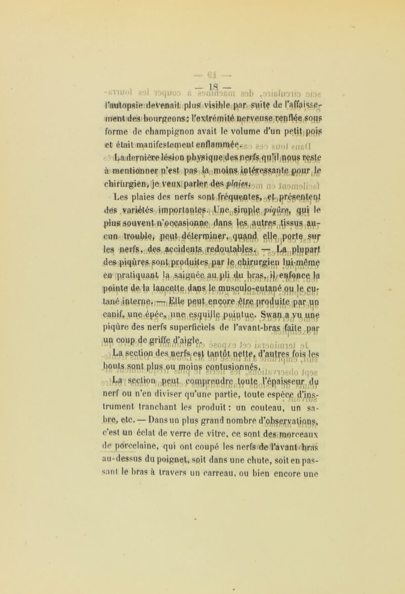 ~k i iifoi aol lyquoo *> 88flino£m gob «diibIuo'iïo oiog l'autopsie devenait plus visible par suite de l’affaisse- ment des bourgeons; l'extrémité nerveuse renflée soqs forme de champignon avait le volume d’un petit pois et était manifestement enflammée. - , , <[U-\\ La dernière lésion physique des nerfs qu’il nous reste à mentionner n’est pas la moins Intéressante pour le chirurgien, je veux parler desplftm i; Les plaies des nerfs sont fréquentes, et présentent des variétés importantes. Une simple piqûrqui le plus souvent n’occasionne dans |es autres tjssus au- cun trouble, peut déterminer, quand elle porte sur les nerfs, des accidents redoutables. — La plupart des piqûres sont produites par le chirurgien lui-même en pratiquant la saignée au pli du bras, ib enfonce la pointe de la lancette dans le musculo-cutané ou le cu- tané interne. — Elle peut encore être produite par un canif, une épée* une esquille pointue. Swan a vu une piqûre des nerfs superficiels de l’avant-bras faite par un coup de griffe d’aigle. jüp rrMn m Tnxmfttp rfô oaoq/a Pjd iBiomimoJ ot La section des nerfs est tantôt nette, d’aulres fois les bouts sont plus ou moins contusionnés. juyrnuTit rfmq Dr engir bsT tenojJi;7iog((o jqog La section peut comprendre foute l’épaisseur du nerf ou n’en diviser qu’une partie, toute espèc/e d’ins- trument tranchant les produit: un couteau, un sa- bre, etc. — Dans un plus grand nombre d’observations, c’est un éclat de verre de vitre, ce sont des morceaux de porcelaine, qui ont coupé les nerfs de l'avant-bras au-dessus du poignet, soit dans une cbule, soit en pas- sant le bras à travers un carreau, ou bien encore une