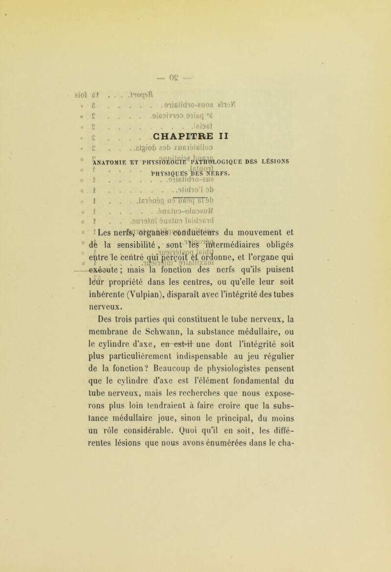 SÜOÏ .t'voqsfi tt H « g £ £ . .9'iiB)icho-8uoa fciis/l .9ifioivi93 9'iieq ’g Iridbî CHAPITRE II « « « « « « « £ . .aJgiob esb xjjbi9JbI1od ANA t t T0M1E ET I> H Y S ! ÔEÔ BVè 8 P^ATHOLOG IQL’E DES LÉSIONS physiques DES NEUFS. . . .9‘II6ildTO-8D8 1 olid'io'l ob t ... .Ir/ionbg no UBoq bI 9b f èaf})D9-oIoo8JjM f . . .etnoini èuGloo IcidoB id Les nerfsy :ôPganeg! côndubteurs du mouvement et dë la sensibilité, sont lëè iWtermédiaires obligés „ , . .ïjj9iiàlepq Jeidtt . „ entre le centre qui perçoit et ordonne, et 1 organe qui « f .iS9iïfiai ^iiBTrixBni ° n exécute ; mais la fonction des nerfs qu’ils puisent leur propriété dans les centres, ou qu’elle leur soit inhérente (Yulpian), disparaît avec l’intégrité des tubes nerveux. Des trois parties qui constituent le tube nerveux, la membrane de Schwann, la substance médullaire, ou le cylindre d’axe, en est H une dont l’intégrité soit plus particulièrement indispensable au jeu régulier de la fonction? Beaucoup de physiologistes pensent que le cylindre d’axe est l’élément fondamental du tube nerveux, mais les recherches que nous expose- rons plus loin tendraient à faire croire que la subs- tance médullaire joue, sinon le principal, du moins un rôle considérable. Quoi qu’il en soit, les diffé- rentes lésions que nous avons énumérées dans lécha-