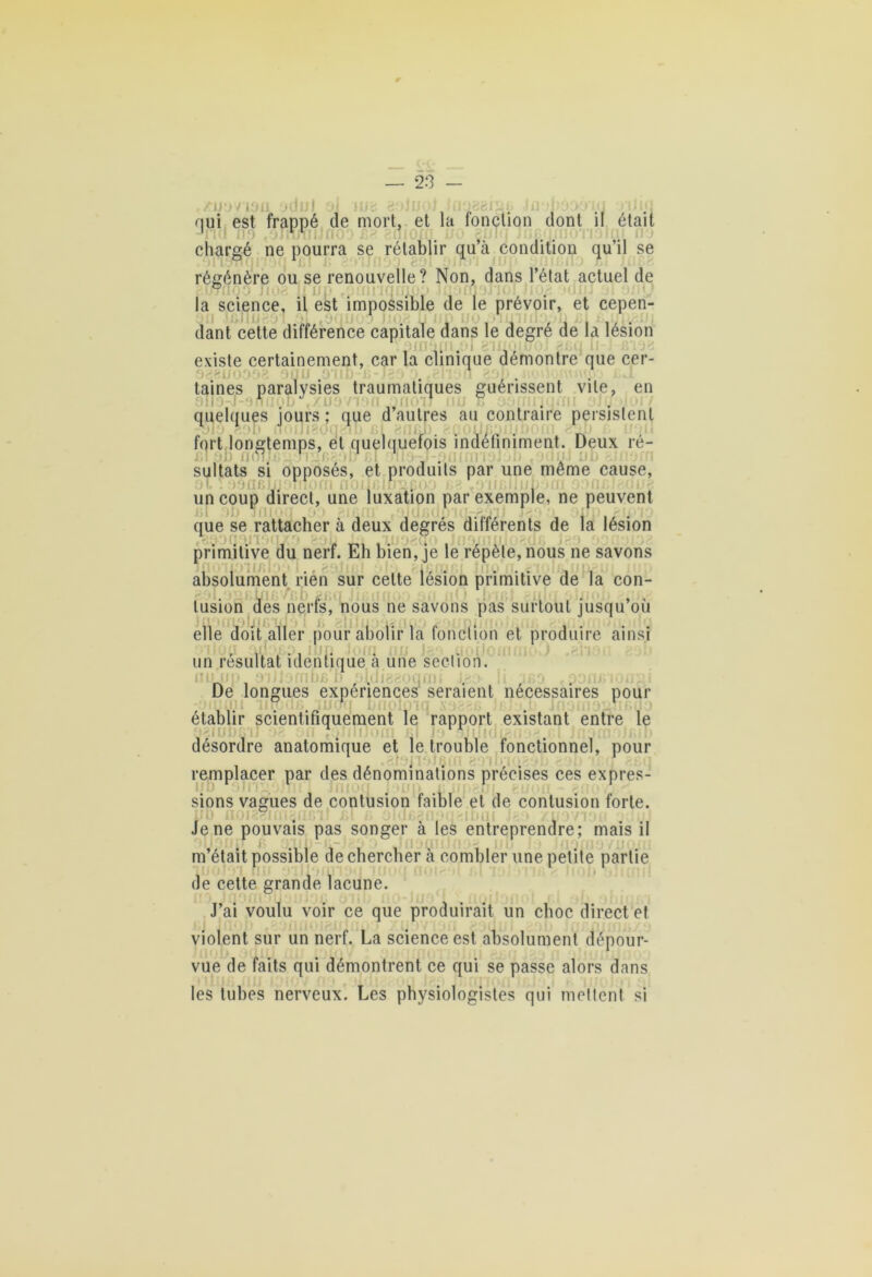 • / 1011 jtlijj ‘jJ llf: 2.‘>jlJ0J hl nui est frappé de mort, et la fonction dont il était chargé ne pourra se rétablir quà condition qu’il se régénère ou se renouvelle? Non, dans l’état actuel de la science, il est impossible de le prévoir, et cepen- dant cette différence capitale dans le degré de la lésion ... iiq existe certainement, car la clinique démontré que cer- . taines paralysies traumatiques guérissent vile, en 1 ion -OfioiJ nu S quelques ’iours ; que d autres au contraire persistent fort longtemps, et quelquefois indéfiniment. Deux re- sultats si opposés, et produits par une meme cause, . . . un coup direct, une luxation par exemple, ne peuvent que se rattacher à deux degrés différents de la lésion primitive du nerf. Eli bien, je le répète, nous ne savons absolument rien sur celte lésion primitive de la con- tusion des nerfs, nous ne savons pas surtout jusqu’où elle doit aller pour abolir la fonction et produire ainsi , ....... un résultat identique a une section. LUI) . . . De longues expenences seraient necessaires pour , . établir scientifiquement le rapport existant entre le £> 2111 Il JOUI désordre anatomique et le trouble fonctionnel, pour remplacer par des dénominations précises ces expres- sions vagues de contusion faible et de contusion forte. f’.T* üklf.f Kl <10111 Je ne pouvais pas songer à les entreprendre; mais il m’était possible de chercher à combler une petite partie de cette grande lacune. J’ai voulu voir ce que produirait un choc direct et violent sur un nerf. La science est absolument dépour- vue de faits qui démontrent ce qui se passe alors dans les tubes nerveux. Les physiologistes qui mettent si