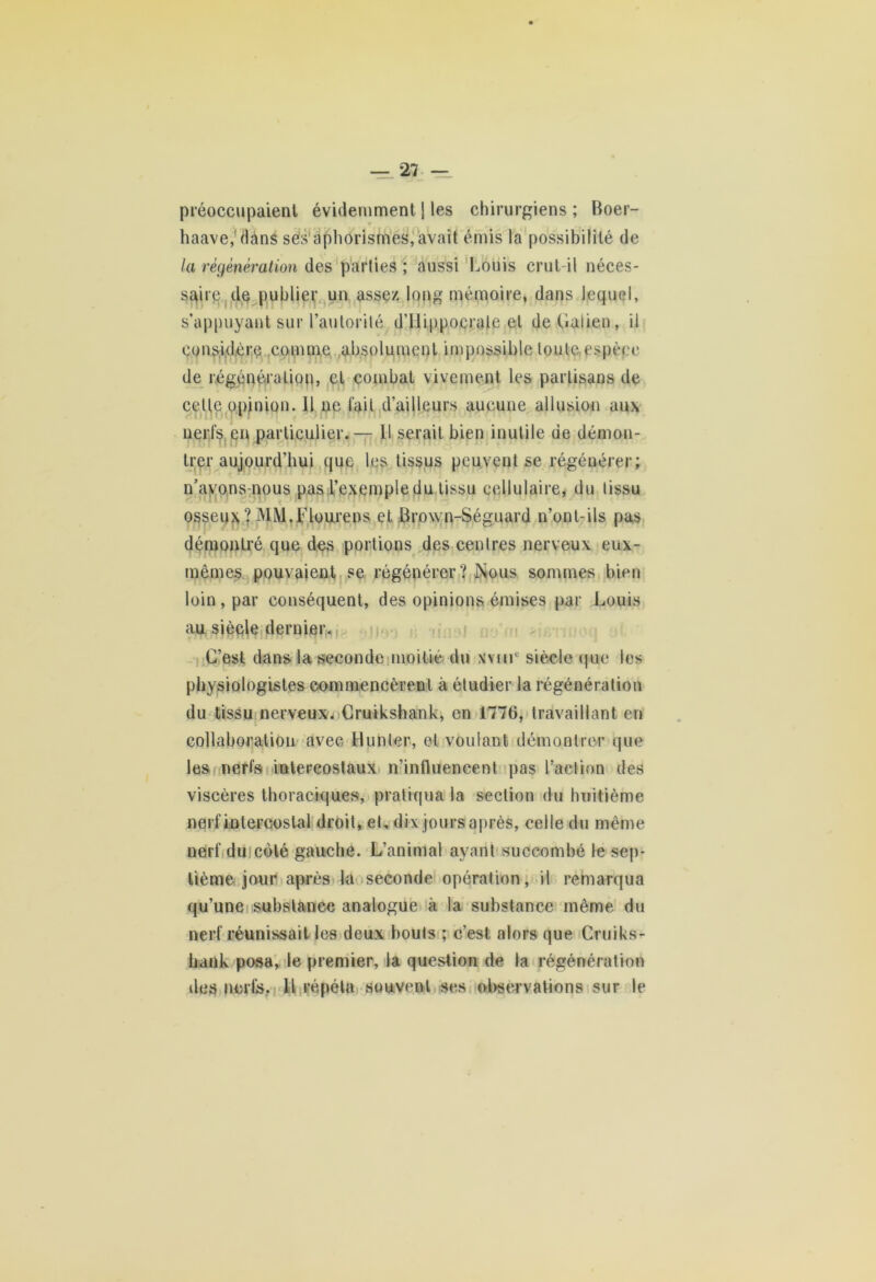 préoccupaient évidemment \ les chirurgiens ; Boer- haave,'dâns ses aphorismes, avait émis la possibilité de la régénération des parties ; aussi Louis crut-il néces- saire de publier un assez long mémoire, dans lequel, s’appuyant sur l’autorité d’Hippocrate et de Galien, il considère comme absolument impossible toute espèce de régénération, et combat vivement les partisans de cette opinion. Il ne fait d’ailleurs aucune allusion aux nerfs en particulier.— Il serait bien inutile de démon- trer aujourd’hui que les tissus peuvent se régénérer ; n’avons-nous pas l’exemple du tissu cellulaire, du tissu osseux?MM.Flourens et Brown-Séguard n’onl-ils pas démontré que des portions des centres nerveux eux- mêmes pouvaient se régénérer? Nous sommes bien loin, par conséquent, des opinions émises par Louis au siècle dernier. C’est dans la seconde moitié du xvnr siècle que les physiologistes commencèrent à étudier la régénération du tissu nerveux. Cruikshank, en 1776, travaillant en collaboration avec Hunter, et voulant démontrer que les nerfs intercostaux n’influencent pas l’action des viscères thoraciques, pratiqua la section du huitième nerf intercostal droit, et, dix jours après, celle du même nerf du coté gauche. L’animal ayant succombé le sep- tième jour après la seconde opération, il remarqua qu’une substance analogue à la substance même du nerf réunissait les deux bouts ; c’est alors que Cruiks- hank posa, le premier, la question de la régénération îles nerfs. Il répéta souvent ses observations sur le