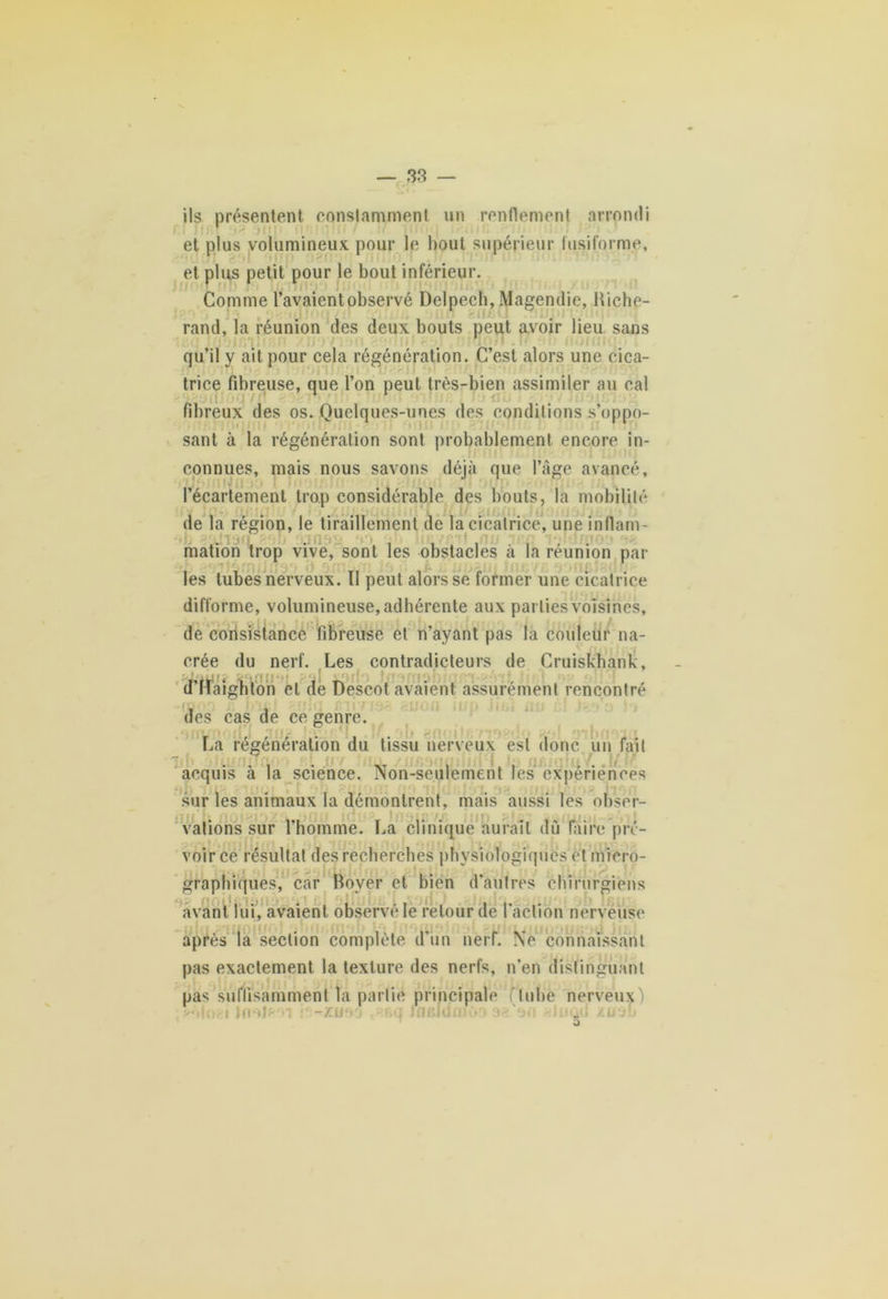 ils présentent constamment un renflement arrondi et plus volumineux pour le bout supérieur fusiforme, et plus petit pour le bout inférieur. Comme l’avaient observé Delpech, Magendie, Hiche- rand, la réunion des deux bouts peut avoir lieu sans qu’il y ait pour cela régénération. C’est alors une eica- trice fibreuse, que l’on peut très-bien assimiler au cal fibreux des os. Quelques-unes des conditions s’oppo- sant à la régénération sont probablement encore in- connues, mais nous savons déjà que l’âge avancé, l’écartement trop considérable des bouts, la mobilité •< de la région, le tiraillement de la cicatrice, une inflam- T , ; . ‘ » : mation trop vive, sont les obstacles à la réunion par . 1 • ( ^ J . jf ; - ||| fcj / S j f ^ fj | les tubes nerveux. Il peut alors se former une cicatrice difforme, volumineuse, adhérente aux parties voisines, de corisistancê fibreuse et n’ayant pas la couleur na- crée du nerf. Les contradicteurs de Cruiskhank, d’Haighton et de Descot avaient assurément rencontré des cas de ce genre. arrunoin nus Jstv,c i. <î* ob snoitc La régénération du tissu nerveux est donc un fait acquis à la science. Non-seulement les expériences sur les animaux la démontrent, mais aussi les obser- vations sur l’homme. La clinique aurait dû faire pré- voir ce résultat des recherches physiologiques et micro- graphiques, car Boyer et bien d’autres chirurgiens avant lui, avaient observé le relourde faction nerveuse après la section complète d’un nerf. Ne connaissant pas exactement la texture des nerfs, n’en distinguant pas suffisamment Ta partie principale (tube nerveux) —zu‘> j • •>q ifleldfrioo a2 an <Juûd zoof» O