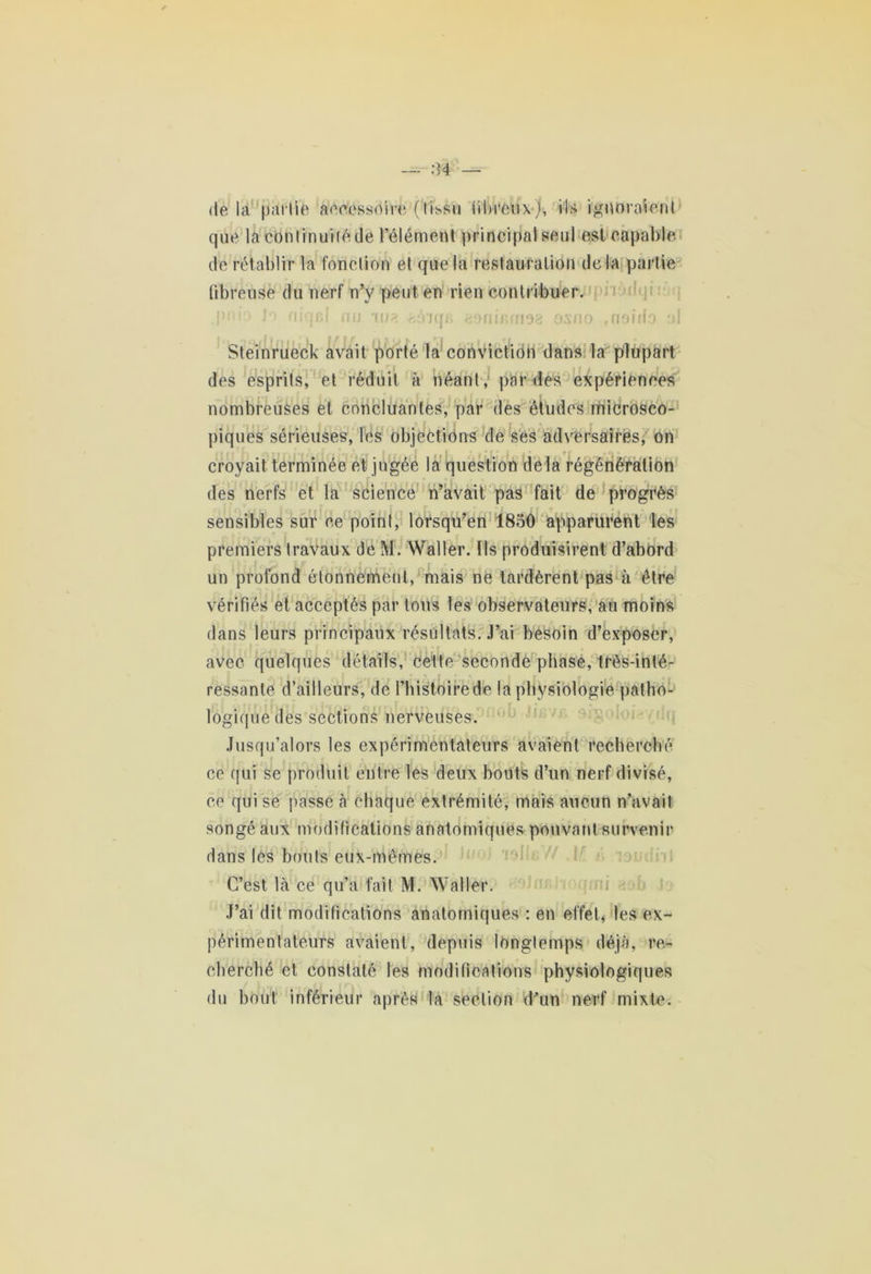 de la partie accessoire (tissu fibreux), ils ignoraient que la continuité de l’élément principal seul est capable de rétablir la fonction et que la restauration delà partie fibreuse du nerf n’y peut en rien contribuer. pnio Jo niqcl nu au? eéiqr» aonir.rnaa oxno rnoido ol Steinrueck avait porté la conviction dans la plupart des esprits, et réduit à néant, par des expériences nombreuses et concluantes, par des études microsco- piques sérieuses, les objections de ses adversaires, on croyait terminée et jugée la question delà régénération des nerfs et la science n’avait pas fait de progrès sensibles sur ce point, lorsqu’en 1850 apparurent les premiers travaux de M. Waller, ils produisirent d’abord un profond étonnement, mais ne tardèrent pas à être vérifiés et acceptés par tous les observateurs, au moins dans leurs principaux résultats. J’ai besoin d’exposer, avec quelques détails, cette seconde phase, très-inté- ;  f ressante d’ailleurs, de l’histoire de la physiologie patho- logique des sections nerveuses. Jusqu’alors les expérimentateurs avaient recherché ce qui se produit entre les deux bouts d’un nerf divisé, ce qui se passe h chaque extrémité, mais aucun n’avait songé aux modifications anatomiques pouvant survenir dans les bouts eux-mêmes. C’est là ce qu’a fait M. Waller. J’ai dit modifications anatomiques : en effet, les ex- périmentateurs avaient, depuis longtemps déjà, re- cherché et constaté les modifications physiologiques du bout inférieur après la section d'un nerf mixte.