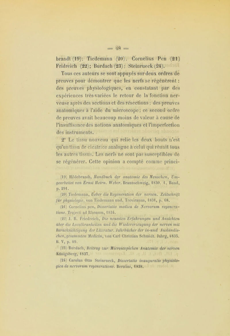 brandi (19); Tiedemann (20), Cornélius Pen (21) Fridreich (22); Burdach (23) ; Steinrueck (24). Tous ces auteurs se sont appuyés sur deux ordres de preuves pour démontrer que les nerfs se régénèrent : des preuves physiologiques, en constatant par des expériences très-variées le retour de la fonction ner- veuse après des sections et des résections ; des preuves anatomiques à l’aide du microscope; ce second ordre de preuves avait beaucoup moins de valeur à cause de l’insuffisance des notions anatomiques et l’imperfection des instruments. 2° Le tissu nouveau qui relie les deux bouts n’est qu’un tissu de cicatrice analogue à celui qui réunit tous les autres tissus. Les nerfs ne sont pas susceptibles de se régénérer. Cette opinion a compté comme princi- (19) Hildebrandt, Ilandbuch der anatomie des Menschen, Um- gearbeitet von Ernst Heirn. Weber. Braunschweig, 1830. 1. Band, p. 291. (20) Tiedemann, Ueber die Régénération der nerven. Zeitschrift für physiologie, von Tiedemann und. Treviranus, 1831, p. 68. (21) Cornélius pen, Dissertatio medica de Nervorum regenera- lione. Trajecti ad Rhenum, 1834. (22) J. B. Fricdreich, Die neuesten Erfahrungen und Ansichten iiber die Localkranheiten und die Wiedererxe-ugung der nerven mit BerüùkHchtigung der Lileratur. Jahrbücher der in-und Auslandis- chen,gesammten Medicin, von Cari Christian Schmidt. Jahrg, 1835. B. V, p. 89. (23) Burdach, Beitrag %ur Microscopichen Anatomie der nerven Konigsberg, 1837. (24) Carolus Otto Steinrueck, Dissertatio inauguralis physiolo- gicade nervorum régénérations. Berolini, 1838.
