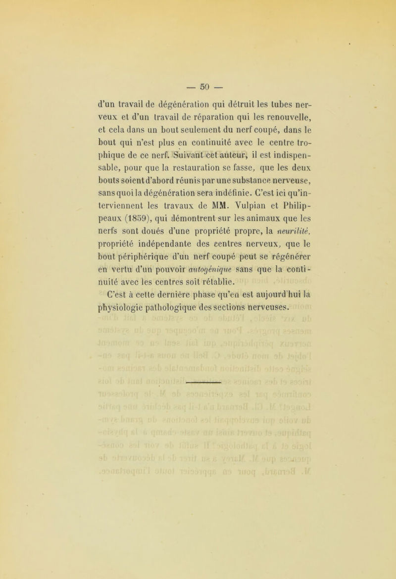 d’un travail de dégénération qui détruit les tubes ner- veux et d’un travail de réparation qui les renouvelle, et cela dans un bout seulement du nerf coupé, dans le bout qui n’est plus en continuité avec le centre tro- phique de ce nerf. Suivant cet auteur, il est indispen- sable, pour que la restauration se fasse, que les deux bouts soient d’abord réunis par une substance nerveuse, sans quoi la dégénération sera indéfinie. C’est ici qu’in- terviennent les travaux de MM. Vulpian et Philip- peaux (1859), qui démontrent sur les animaux que les nerfs sont doués d’une propriété propre, la neurilitè, propriété indépendante des centres nerveux, que le bout périphérique d’un nerf coupé peut se régénérer en vertu d’un pouvoir mitogénique sans que la conti- nuité avec les centres soit rétablie. C’est à celte dernière phase qu’en est aujourd'hui la physiologie pathologique des sections nerveuses.