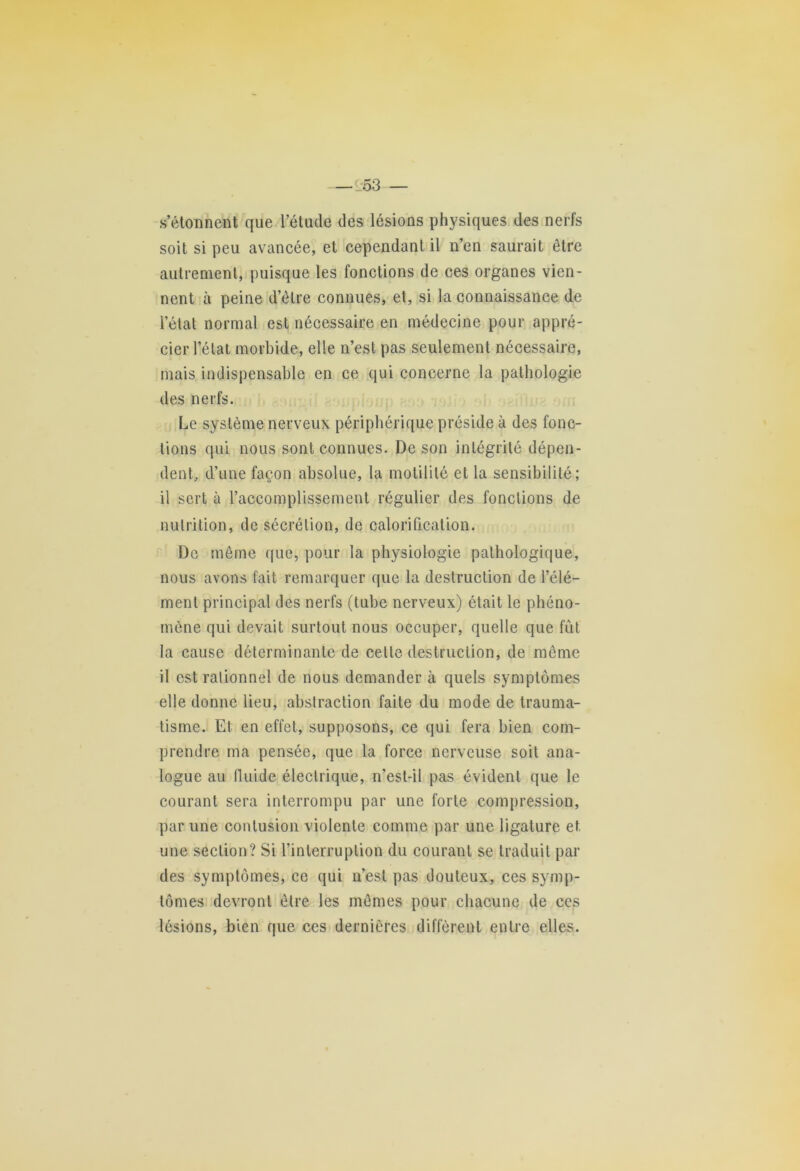 —1:53 — s’étonnent que l’étude des lésions physiques des nerfs soit si peu avancée, et cependant il n’en saurait être autrement, puisque les fonctions de ces organes vien- nent à peine d’être connues, et, si la connaissance de l’état normal est nécessaire en médecine pour appré- cier l’état morbide, elle n’est pas seulement nécessaire, mais indispensable en ce qui concerne la pathologie des nerfs. Le système nerveux périphérique préside à des fonc- tions qui nous sont connues. De son intégrité dépen- dent, d’une façon absolue, la motilité et la sensibilité; il sert à l’accomplissement régulier des fonctions de nutrition, de sécrétion, de calorification. De même que, pour la physiologie pathologique, nous avons fait remarquer que la destruction de l’élé- ment principal des nerfs (tube nerveux) était le phéno- mène qui devait surtout nous occuper, quelle que fût la cause déterminante de cette destruction, de même il est rationnel de nous demander à quels symptômes elle donne lieu, abstraction faite du mode de trauma- tisme. Et en effet, supposons, ce qui fera bien com- prendre ma pensée, que la force nerveuse soit ana- logue au fluide électrique, n’est-il pas évident que le courant sera interrompu par une forte compression, par une contusion violente comme par une ligature et une section? Si l’interruption du courant se traduit par des symptômes, ce qui n’est pas douteux, ces symp- tômes devront être les mêmes pour chacune de ces lésions, bien que ces dernières diffèrent entre elles.