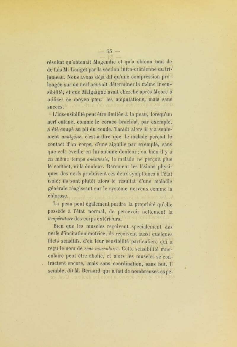 résultat qu’obtenait Magendie et qu’a obtenu tant de de foisM. Longet par la section intra-crânienne du tri- jumeau. Nous avons déjà dit qu’une compression pro- longée sur un nerf pouvait déterminer la même insen- sibilité, et que Malgaigne avait cherché après Moore à utiliser ce moyen pour les amputations, mais sans succès. L’insensibilité peut être limitée à la peau, lorsqu’un nerf cutané, comme le coraco-brachial, par exemple, a été coupé au pli du coude. Tantôt alors il y a seule- ment analgésie, c’est-à-dire que le malade perçoit le contact d’un corps, d’une aiguille par exemple, sans que cela éveille en lui aucune douleur; ou bien il y a en môme temps anesthésie, le malade ne perçoit plus le contact, ni la douleur. Rarement les lésions physi- ques des nerfs produisent ces deux symptômes à l’état isolé; ils sont plutôt alors le résultat d’une maladie générale réagissant sur le système nerveux comme la chlorose. La peau peut également perdre la propriété qu’elle possède à l’état normal, de percevoir nettement la température des corps extérieurs. Bien que les muscles reçoivent spécialement des nerfs d’incitation motrice, ils reçoivent aussi quelques filets sensitifs, d’où leur sensibilité particulière qui a reçu le nom de sens musculaire. Celte sensibilité mus- culaire peut être abolie, et alors les muscles se con- tractent encore, mais sans coordination, sans but. Il semble, dit M. Bernard qui a fait de nombreuses expé-