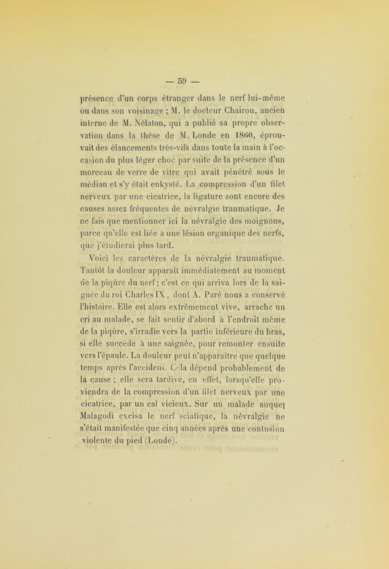 présence d’un corps étranger dans le nerf lui-même ou dans son voisinage ; M. le docteur Chairou, ancien interne de M. Nélalon, qui a publié sa propre obser- vation dans la thèse de M. Londe en 18*>0, éprou- vait des élancements très-vifs dans toute la main à l’oc- casion du plus léger choc par suite de la présence d’un morceau de verre de vitre qui avait pénétré sous le médian et s’y était enkysté. La compression d’un filet nerveux par une cicatrice, la ligature sont encore des causes assez fréquentes de névralgie traumatique. Je ne fais que mentionner ici la névralgie des moignons, parce qu’elle est liée à une lésion organique des nerfs, que j’étudierai plus tard. Voici les caractères de la névralgie traumatique. Tantôt la douleur apparaît immédiatement au moment de la piqûre du nerf; c’est ce qui arriva lors de la sai- gnée du roi Charles IX, dont A. Paré nous a conservé l’histoire. Elle est alors extrêmement vive, arrache un cri au malade, se fait sentir d’abord à l’endroit même de la piqûre, s’irradie vers la partie inférieure du bras, si elle succède à une saignée, pour remonter ensuite vers l’épaule. La douleur peut n’apparaître que quelque temps après Taccidenî. (J la dépend probablement de la cause; elle sera tardive, en effet, lorsqu’elle pro- viendra de la compression d'un filet nerveux par une cicatrice, par un cal vicieux. Sur un malade auquel Malagodi excisa le nerf sciatique, la névralgie ne s’était manifestée que cinq années après une contusion violente du pied (Londe).