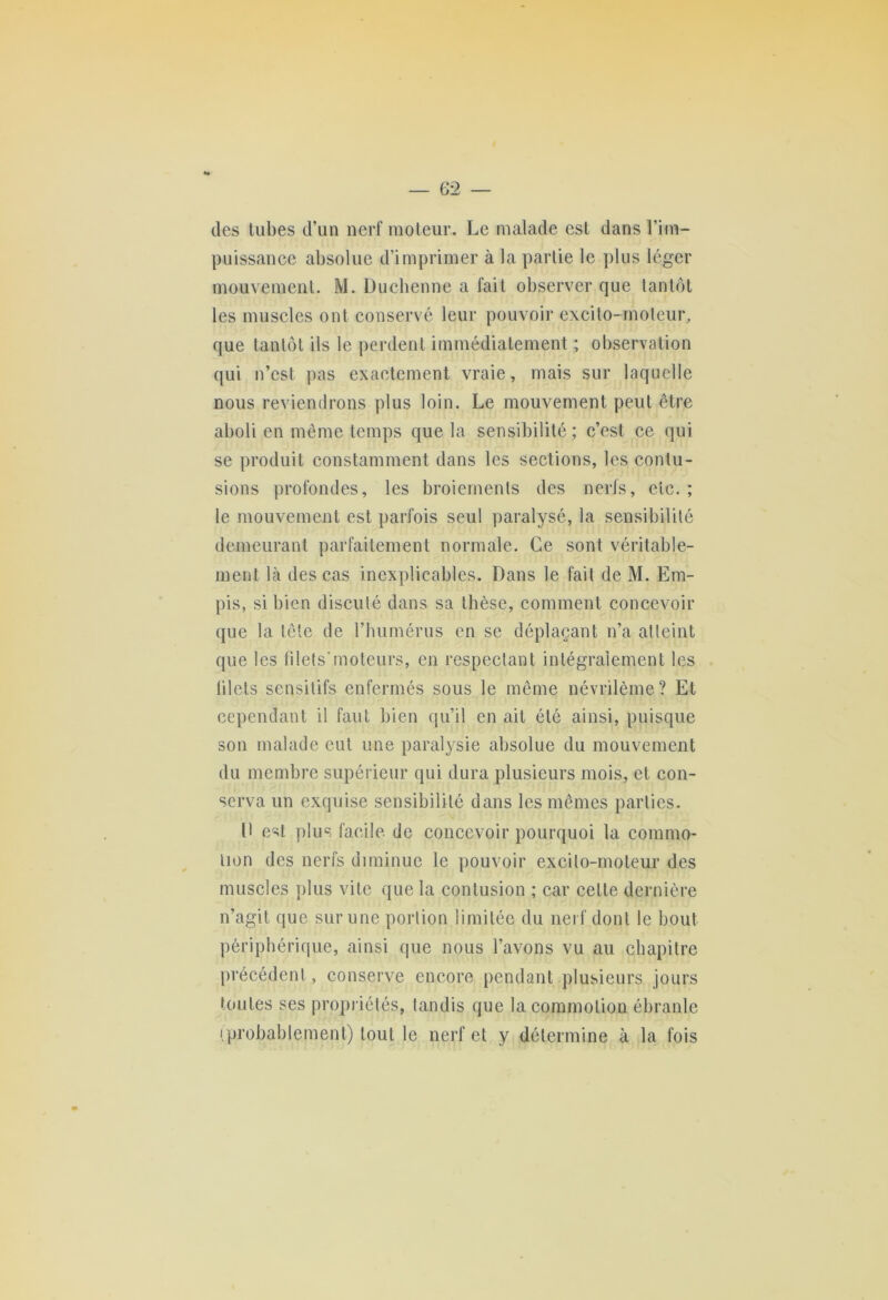 des tubes d’un nerf moteur. Le malade est dans l’im- puissance absolue d’imprimer à la partie le plus léger mouvement. M. Duchenne a fait observer que tantôt les muscles ont conservé leur pouvoir excito-moteur, que tantôt ils le perdent immédiatement ; observation qui n’cst pas exactement vraie, mais sur laquelle nous reviendrons plus loin. Le mouvement peut être aboli en même temps que la sensibilité; c’est ce qui se produit constamment dans les sections, les contu- sions profondes, les broiements des nerfs, etc. ; le mouvement est parfois seul paralysé, la sensibilité demeurant parfaitement normale. Ce sont véritable- ment là des cas inexplicables. Dans le fait de M. Em- pis, si bien discuté dans sa thèse, comment concevoir que la tête de l’humérus en se déplaçant n’a atteint que les filets'moteurs, en respectant intégralement les blets sensitifs enfermés sous le même névrilème? Et cependant il faut bien qu’il en ait été ainsi, puisque son malade eut une paralysie absolue du mouvement du membre supérieur qui dura plusieurs mois, et con- serva un exquise sensibilité dans les mêmes parties. D est plus facile de concevoir pourquoi la commo- tion des nerfs diminue le pouvoir excilo-moteur des muscles plus vite que la contusion ; car cette dernière n’agit que sur une portion limitée du nerf dont le bout périphérique, ainsi que nous l’avons vu au chapitre précédent, conserve encore pendant plusieurs jours toutes ses propriétés, tandis que la commotion ébranle iprobablement) tout le nerf et y détermine à la fois