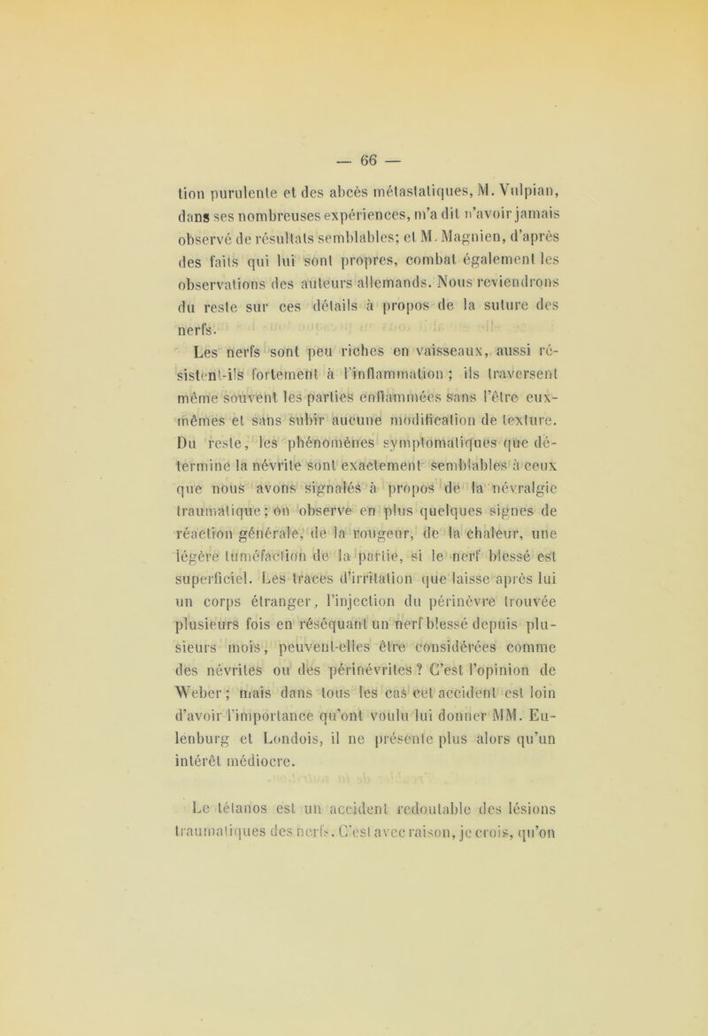 tion purulente et des abcès métastatiques, M. Vulpian, dans ses nombreuses expériences, m’a dit n’avoir jamais observé de résultats semblables; et M. Magnien, d’après des faits qui lui sont propres, combat également les observations des auteurs allemands. Nous reviendrons du reste sur ces détails à propos de la suture des nerfs. Les nerfs sont peu riches en vaisseaux, aussi ré- sistent-ils fortement à l'inflammation ; ils traversent même souvent les parties enflammées sans l’être eux- mêmes et sans subir aucune modification de texture. Du reste, les phénomènes symptomatiques que dé- termine la névrite sont exactement semblables à ceux que nous avons signalés à propos de la névralgie traumatique; on observe en plus quelques signes de réaction générale, de la rougeur, de la chaleur, une légère tuméfaction de la partie, si le nerf blessé est superficiel. Les traces d’irritation que laisse après lui un corps étranger, l’injection du périnèvre trouvée plusieurs fois en réséquant un nerf blessé depuis plu- sieurs mois, peuvent-elles être considérées comme des névrites ou des périnévrites ? C’est l’opinion de Weber; niais dans tous les cas cet accident est loin d’avoir l’importance qu’ont voulu lui donner MM. Eu- lenburg et Londois, il ne présente plus alors qu’un intérêt médiocre. Le tétanos est un accident redoutable des lésions traumatiques des nerfs. C’est avec raison, je crois, qu’on
