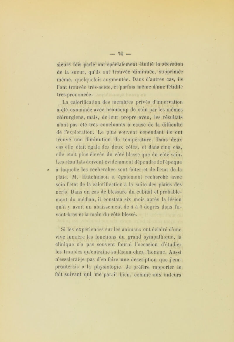 sieurs fois parlé ont spécialement étudié la sécrétion de la sueur, qu’ils ont trouvée diminuée, supprimée même, quelquefois augmentée. Dans d’autres cas, ils l’ont trouvée très-acide, et parfois même d’une fétidité très-prononcée. La calorification des membres privés d’innervation a été examinée avec beaucoup de soin par les mêmes chirurgiens, mais, de leur propre aveu, les résultats n’ont pas été très-concluants à cause de la difficulté de l’exploration. Le plus souvent cependant ils ont trouvé une diminution de température. Dans deux cas elle était égale des deux côtés, et dans cinq cas, elle était plus élevée du côté blessé que du côté sain. Les résultats doivent évidemment dépendre de l’époque * à laquelle les recherches sont faites et de l’état de la plaie. M. Flulchinson a également recherché avec soin l’état de la calorification à la suite des plaies des nerfs. Dans un cas de blessure du cubital et probable- ment du médian, il constata six mois après la lésion qu’il y avait un abaissement de 4 à 5 degrés dans l’a- vant-bras et la main du côté blessé. Si les expériences sur les animaux ont éclairé d’une vive lumière les fonctions du grand sympathique, la clinique n’a pas souvent fourni l’occasion d’étudier les troubles qu’entraîne sa lésion chez l'homme. Aussi n’essaierai-je pas d’en faire une description que j’em- prunterais à la physiologie. Je préfère rapporter le fait suivant qui me paraît bien, comme aux auteurs