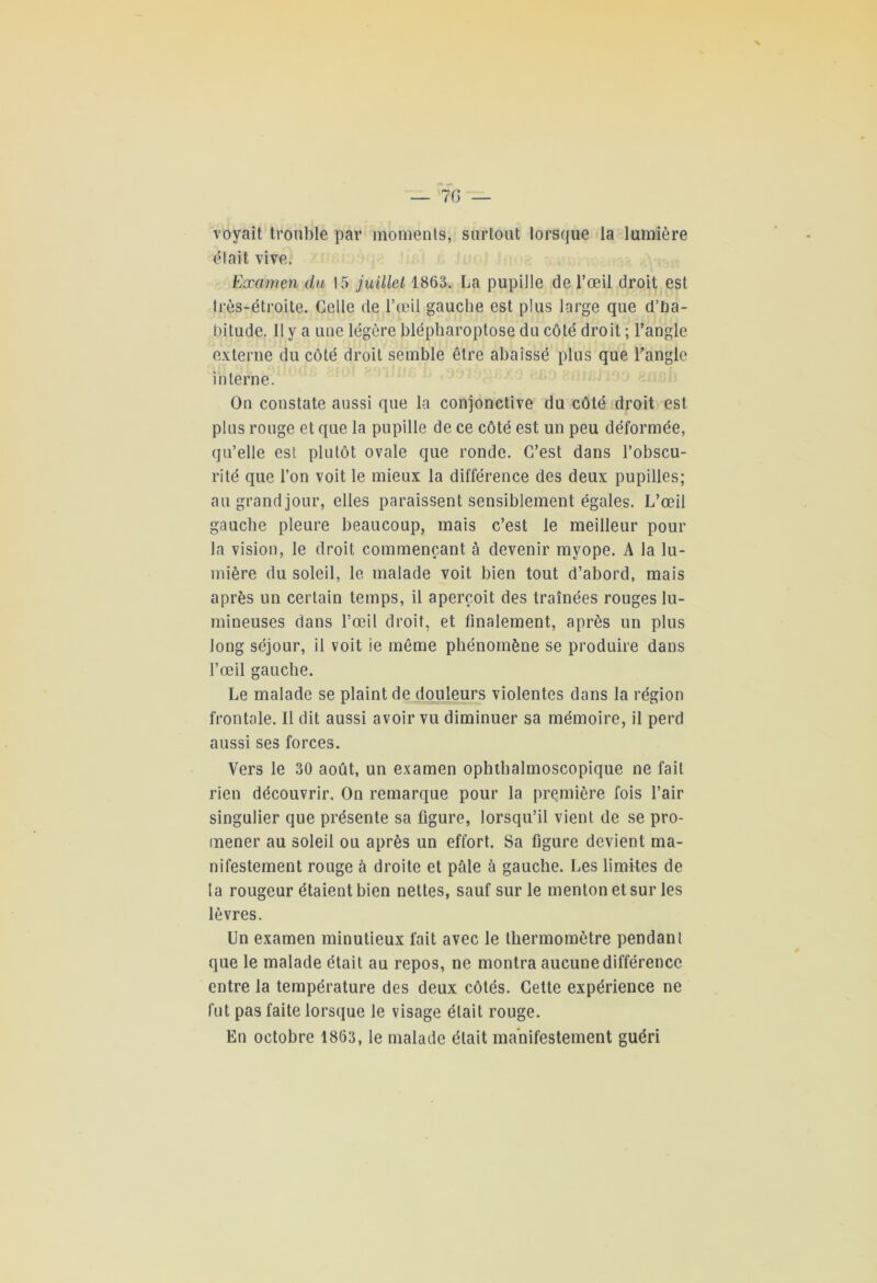voyait trouble par moments, surtout lorsque la lumière était vive. Examen du 15 juillet 1863. La pupille de l’œil droit est très-étroite. Celle de l’œil gauche est plus large que d’ha- bitude. Il y a une légère blépharoptose du côté droit ; l’angle externe du côté droit semble être abaissé plus que l’angle interne. On constate aussi que la conjonctive du côté droit est plus rouge et que la pupille de ce côté est un peu déformée, qu’elle est plutôt ovale que ronde. C’est dans l’obscu- rité que l’on voit le mieux la différence des deux pupilles; augrandjour, elles paraissent sensiblement égales. L’œil gauche pleure beaucoup, mais c’est le meilleur pour la vision, le droit commençant à devenir myope. A la lu- mière du soleil, le malade voit bien tout d’abord, mais après un certain temps, il aperçoit des traînées rouges lu- mineuses dans l’œil droit, et finalement, après un plus long séjour, il voit ie même phénomène se produire dans l’œil gauche. Le malade se plaint de douleurs violentes dans la région frontale. Il dit aussi avoir vu diminuer sa mémoire, il perd aussi ses forces. Vers le 30 août, un examen ophthalmoscopique ne fait rien découvrir. On remarque pour la première fois l’air singulier que présente sa figure, lorsqu’il vient de se pro- mener au soleil ou après un effort. Sa figure devient ma- nifestement rouge à droite et pâle â gauche. Les limites de la rougeur étaient bien nettes, sauf sur le menton et sur les lèvres. Un examen minutieux fait avec le thermomètre pendant que le malade était au repos, ne montra aucune différence entre la température des deux côtés. Cette expérience ne fut pas faite lorsque le visage était rouge. En octobre 1863, le malade était manifestement guéri