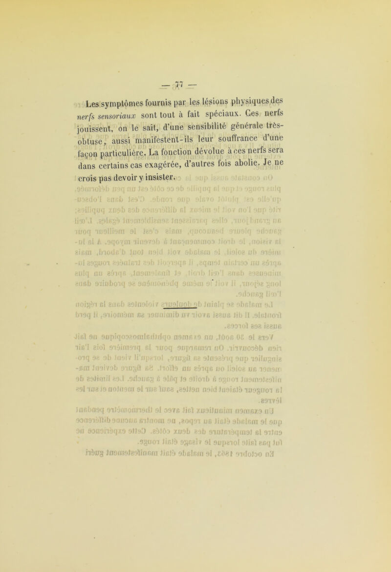 Les symptômes fournis par les lésions physiques des nerfs sensoriaux sont tout à fait spéciaux. Ces nerfs jouissent, on le sait, d’une sensibilité généiale très- obtuse, aussi manifestent-ils leur souffrance d’une façon particulière. La fonction dévolue à ces nerfs seia dans certains cas exagérée, d’autres fois abolie. Je ne crois pas devoir y insister. oounolob lor au teo blôo 93 9b olliquq r.i p • o?tioi aulq U98QO l encb 139 .) .9bD r/iq ût( n o i p ij pi 69iliquq zupb 89b 90001 Ali b rd xusini 9 »8 Jasai inoq inolüom 9i Jso o eicrn «quooucf -ul cl A .9qo^rai iui979b B ]fl60l 19 mm oo îicm ,biodc b Jjnol noid JiOY i nbsisru o •ni 89§U01 899fIÎGll 89b JÛ li teqnio îulq ou güiqfi Inofii c* [Û J 9 tioib lia àiisb 9’iiuboiq 98 aoôinoaodq srnôai 9i Jio* li ,iuofÔ8 gnol .odoncg lim'l noigèi cl ancb aolnoioi? ciuoluob oh Jniclc 92 obclcra bi9q li {Diiomorn ce i9noîcoïb «viiovc issus Jib 11.alalnoit .893101 698 Î88IJC Jicî on 9upiqo9?.omlG(f)dqo ncmc/.o nu ,îùoe OS 9l 819/ iic'1 siol eiôirnoiq cl moq anpicmoi nO .liivuoobb non -oiq 98 ob .109*17 li'npaiol towÿit c8 olo9s?nq onp 'oilugois -crn Jnoi/ob oiu^ü s8 Jioïto nu eàiqc no lisloe ne lonorn ob eoJkoil 89J .srîauGg c 9lèq Jo otioib r» 9§noi Juamolsoliri 69l iU3i9noJn9ra 9l wa lues ,891)90 noid JooicJo luoguoi cl .891791 iflfibnaq oiJomoùnodl ol 997c lir.’l xuoilnnim oomcxo ni! odosvjH ib ornions irilaom on t8oqoi ne JicJè sbclcni ot onp on ooaohèqio oitoD .sblôo xuob 89b 9iu)r.i9qrn9l cl oitno .9guoi Jiclb 9gcer/ 9l oupsiol 9Jisl esq lui iibug Jnofnotgolinnrn JjsJà obclsm ol t£i)8l oïdoioo ntf