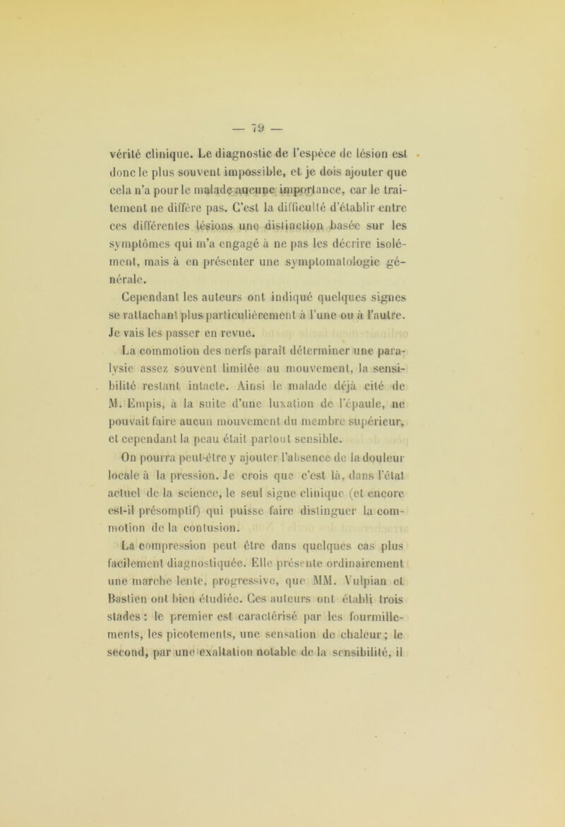 vérité clinique. Le diagnostic de l’espèce de lésion est donc le plus souvent impossible, et je dois ajouter que cela n’a pour le malade aucune importance, car le trai- tement ne diffère pas. C’est la difficulté d’établir entre ces différentes lésions une distinction basée sur les symptômes qui m’a engagé à ne pas les décrire isolé- ment, mais à en présenter une symptomatologie gé- nérale. Cependant les auteurs ont indiqué quelques signes se rattachant plus particulièrement à l 'une ou à l’autre. Je vais les passer en revue. La commotion des nerfs paraît déterminer une para- lysie assez souvent limitée au mouvement, la sensi- bilité restant intacte. Ainsi le malade déjà cité de i\J. Empis, à la suite d’une luxation de l’épaule, ne pouvait faire aucun mouvement du membre supérieur, et cependant la peau était partout sensible. On pourra peut-être y ajouter l’absence de la douleur locale à la pression. Je crois que c’est là, dans l’étal actuel de la science, le seul signe clinique (et encore est-il présomptif) qui puisse faire distinguer la com- motion de la contusion. La compression peut être dans quelques cas plus facilement diagnostiquée. Elle présente ordinairement une marche lente, progressive, que MM. Yulpian et Bastien ont bien étudiée. Ces auteurs ont établi trois stades : le premier est caractérisé par les fourmille- ments, les picotements, une sensation de chaleur; le second, par une exaltation notable de la sensibilité, il