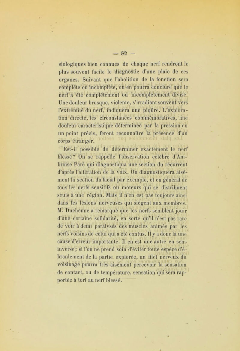 siologiques bien connues de chaque nerf rendront le plus souvent facile le diagnostic d’une plaie de ces organes. Suivant que l’abolition de la fonction sera complète ou incomplète, on en pourra conclure que le r 3^ f . | i. f ik.,70 (\ », l AifH ^, nerf a été complètement ou incomplètement divisé. Une douleur brusque, violente, s’irradiant souvent vers l’extrémité du nerf, indiquera une piqûre. L’explora- tion directe, les circonstances commémoratives, une douleur caractéristique déterminée par la pression en un point précis, feront reconnaître la présence d’un corps étranger. Est-il possible de déterminer exactement le nerf blessé? On se rappelle l’observation célèbre d’Am- broise Paré qui diagnostiqua une section du récurrent d’après l’altération de la voix. On diagnostiquera aisé- ment la section du facial par exemple, et en général de tous les nerfs sensitifs ou moteurs qui se distribuent seuls à une région. Mais il n’en est pas toujours ainsi dans les lésions nerveuses qui siègent aux membres. M. Duchenne a remarqué que les nerfs semblent jouir d’une certaine solidarité, en sorte qu’il n’est pas rare de voir à demi paralysés des muscles animés par les nerfs voisins de celui qui a été contus. 11 y a donc là une cause d’erreur importante. II en est une autre en sens inverse; si l’on ne prend soin d’éviter toute espèce d’é- branlement de la partie explorée, un filet nerveux du voisinage pourra très-aisément percevoir la sensation de contact, ou de température, sensation qui sera rap- portée à tort au nerf blessé.
