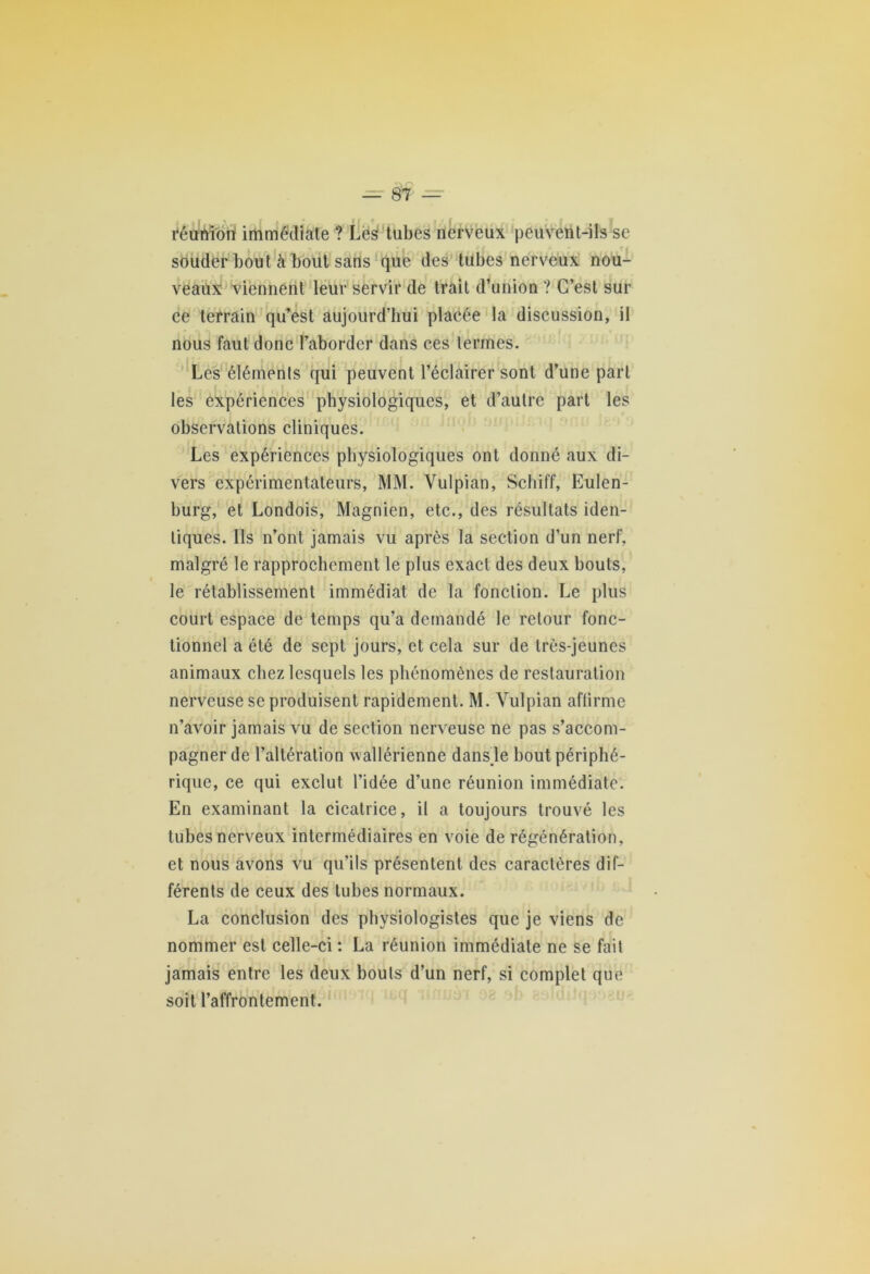 réunion immédiate ? Les tubes nerveux peuvent-ils se souder bout à bout sans que des tubes nerveux nou- veaux viennent leur servir de trait d’union ? C’est sur ce terrain qu’est aujourd’hui placée la discussion, il nous faut donc l’aborder dans ces termes. Les éléments qui peuvent l’éclairer sont d’une part les expériences physiologiques, et d’autre part les observations cliniques. Les expériences physiologiques ont donné aux di- vers expérimentateurs, MM. Vulpian, Scliiff, Eulen- burg, et Londois, Magnien, etc., des résultats iden- tiques. Ils n’ont jamais vu après la section d’un nerf, malgré le rapprochement le plus exact des deux bouts, le rétablissement immédiat de la fonction. Le plus court espace de temps qu’a demandé le retour fonc- tionnel a été de sept jours, et cela sur de très-jeunes animaux chez lesquels les phénomènes de restauration nerveuse se produisent rapidement. M. Vulpian affirme n’avoir jamais vu de section nerveuse ne pas s’accom- pagner de l’altération wallérienne dansje bout périphé- rique, ce qui exclut l’idée d’une réunion immédiate. En examinant la cicatrice, il a toujours trouvé les tubes nerveux intermédiaires en voie de régénération, et nous avons vu qu’ils présentent des caractères dif- férents de ceux des tubes normaux. La conclusion des physiologistes que je viens de nommer est celle-ci : La réunion immédiate ne se fait jamais entre les deux bouts d’un nerf, si complet que soit l’affrontement.
