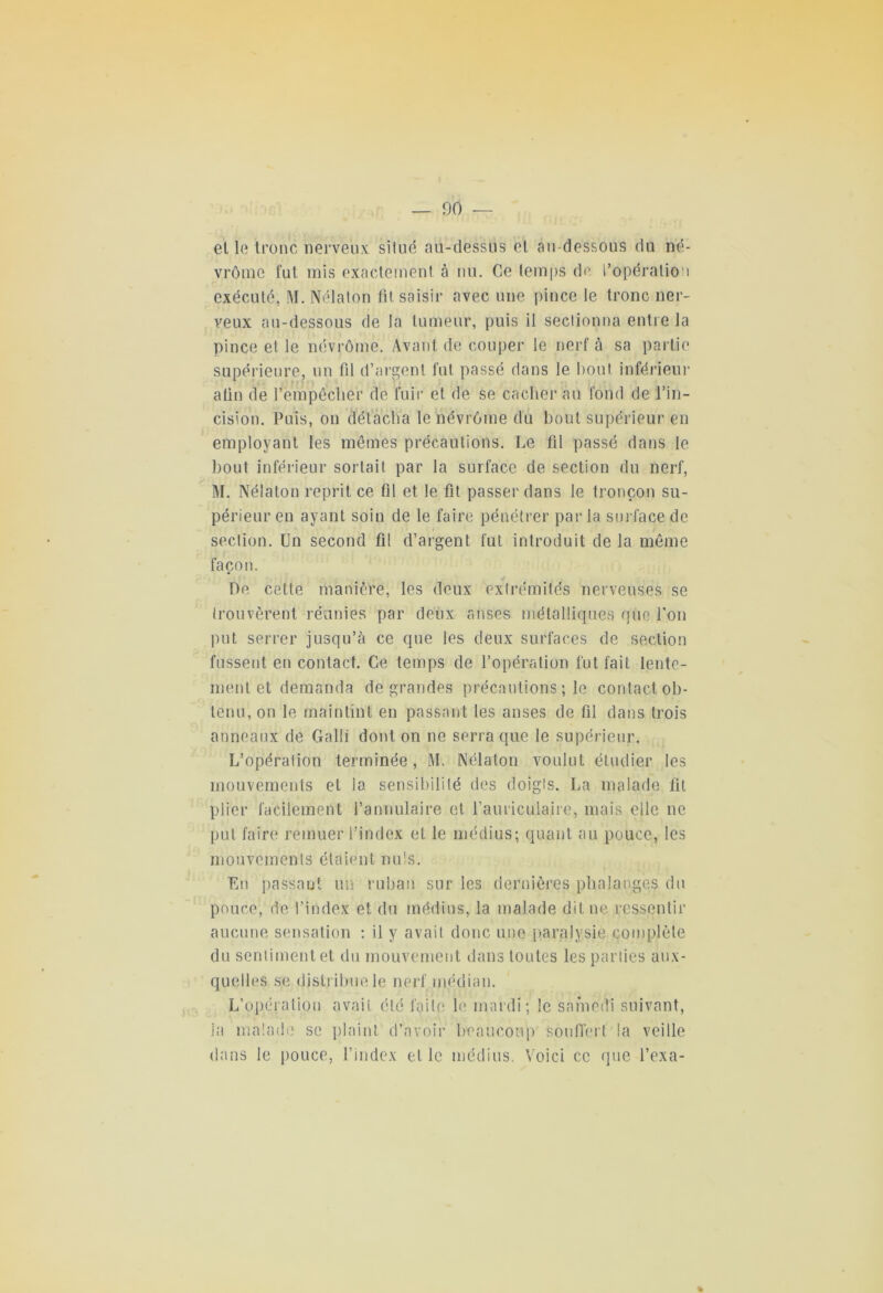 _ 00 et le tronc nerveux: situé nu-dessus et au-dessous du né- vrôme fut mis exactement à nu. Ce temps de l’opération exécuté, M. Nélaton fit saisir avec une pince le tronc ner- veux au-dessous de la tumeur, puis il sectionna entre la pince et le névrômc. Avant de couper le nerf à sa partie supérieure, un fil d’argent fut passé dans le bout inférieur afin de l’empêcher de fuir et de se cacher au fond de l’in- cision. Puis, on détacha le névrôme du bout supérieur en employant les mêmes précautions. Le fil passé dans le bout inférieur sortait par la surface de section du nerf, M. Nélaton reprit ce fil et le fit passer dans le tronçon su- périeur en ayant soin de le faire pénétrer par la surface de section. Un second fil d’argent fut introduit de la même façon. De cette manière, les deux extrémités nerveuses se trouvèrent réunies par deux anses métalliques que l'on put serrer jusqu’à ce que les deux surfaces de section fussent en contact. Ce temps de l’opération fut fait lente- ment et demanda de grandes précautions ; le contact ob- tenu, on le maintint en passant les anses de fil dans trois anneaux de G a 1 ! i dont on ne serra que le supérieur. L’opération terminée, M. Nélaton voulut étudier les mouvements et la sensibilité des doigts. La malade fil plier facilement l’annulaire et l’auriculaire, mais elle ne put faire remuer l’index et le médius; quant au pouce, les mouvements étaient nuis. En passant un ruban sur les dernières phalanges du pouce, de l’index et du médius, la malade dit ne ressentir aucune sensation : il y avait donc une paralysie complète du sentiment et du mouvement dans toutes les parties aux- quelles se distribue le nerf médian. L’opération avait été faite le mardi; le samedi suivant, ja malade se plaint d’avoir beaucoup souffert la veille dans le pouce, l’index et le médius. Voici ce que l’exa- %
