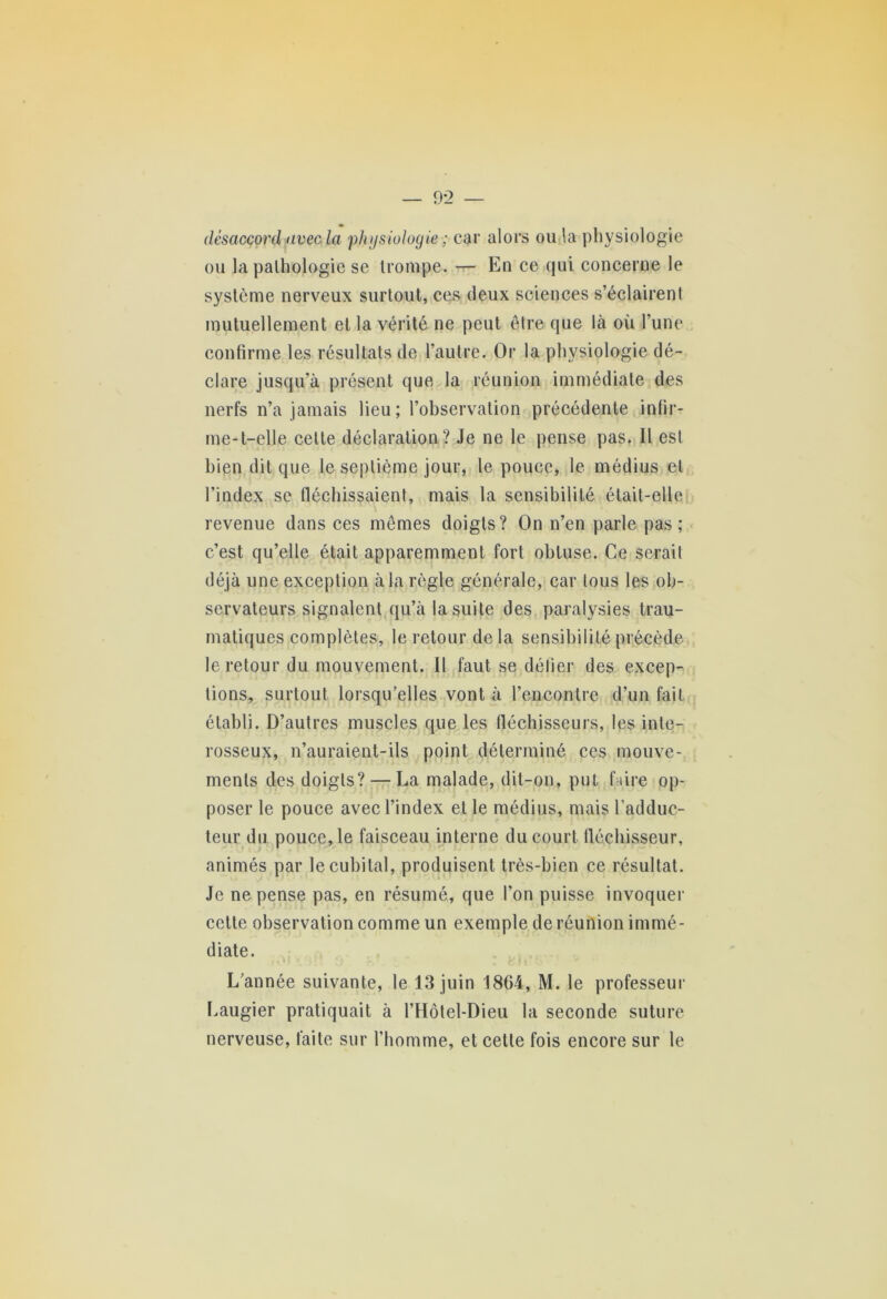 désaccord avec la physiologie ; car alors ou la physiologie ou la pathologie se trompe. — En ce qui concerne le système nerveux surtout, ces deux sciences s’éclairent mutuellement et la vérité ne peut être que là où l’une confirme les résultats de l’autre. Or la physiologie dé- clare jusqu’à présent que la réunion immédiate des nerfs n’a jamais lieu; l’observation précédente infir- me-t-elle celte déclaration? Je ne le pense pas. Il est bien dit que le septième jour, le pouce, le médius et l’index se fléchissaient, mais la sensibilité était-elle revenue dans ces mêmes doigts? On n’en parle pas; c’est qu’elle était apparemment fort obtuse. Ce serait déjà une exception à la règle générale, car tous les ob- servateurs signalent qu’à la suite des paralysies trau- matiques complètes, le retour de la sensibilité précède le retour du mouvement. Il faut se défier des excep- tions, surtout lorsqu’elles vont à l’encontre d’un fait établi. D’autres muscles que les fléchisseurs, les inte- rosseux, n’auraient-ils point déterminé ces mouve- ments des doigts? — La malade, dit-on, put faire op- poser le pouce avec l’index et le médius, mais l’adduc- teur du pouce, le faisceau interne du court fléchisseur, animés par le cubital, produisent très-bien ce résultat. Je ne pense pas, en résumé, que l’on puisse invoquer cette observation comme un exemple de réunion immé- diate. L’année suivante, le 13 juin 1804, M. le professeur Laugier pratiquait à l’Hôtel-Dieu la seconde suture nerveuse, faite sur l’homme, et cette fois encore sur le