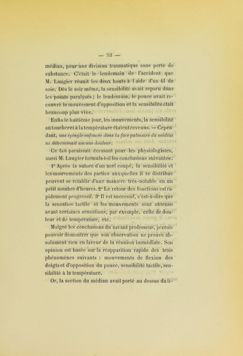 — 03 — médian, pour une division traumatique sans perle de substance. C’était le lendemain de l’accident que M. Laugier réunit les deux bouts à l aide d’un lil de soie. Dès le soir même, la sensibilité avait reparu dans les points paralysés; le lendemain, le pouce avait re- couvré le mouvement d’opposition et la sensibililéétail beaucoup plus vive. Enfin le huitième jour, les mouvements, la sensibilité au toucheret à la température étaient revenus. — Cepen- dant, une épingle enfoncée dans la face palmaire du médius ne déterminait aucune douleur. Ce fait paraissait écrasant pour les physiologistes, aussi Mi Laugier formula-t-il les conclusions suivantes: 1° Après la suture d’un nerf coupé, la sensibilité et les mouvements des parties auxquelles il se distribue peuvent se rétablir d’une manière très-notable en un petit nombre d’heures. 2° Le retour des fonctions est ra- pidement progressif. 3° Il est successif, c’est-à-dire que la sensation tactile et les mouvements sont obtenus avant certaines sensations, par exemple, celle de dou- leur et de température, etc. Malgré les conclusions du savant professeur, je crois pouvoir démontrer que son observation ne prouve ab- solument rien en faveur de la réunion immédiate. Son opinion est basée sur la réapparition rapide des trois phénomènes suivants : mouvements de flexion des doigts et d’opposition du pouce, sensibilité tactile, sen- sibilité à la température. Or, la section du médian avait porté au dessus du li-