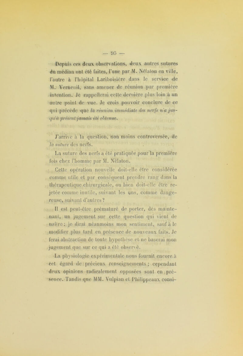 Depuis ces deux observations, deux autres sutures du médian ont été faites, l’une par M. Nélalon en ville, l’autre à l’hôpital Lariboisière dans le service de M. VerneuH, sans amener de réunion par première intention. Je rappellerai celle dernière plus loin à un autre point de vue. Je crois pouvoir conclure de ce qui précède que la réunion immédiate des nerfs na jus- qu'à présent jamais été obtenue. J’arrive à la question, non moins controversée, de ta suturé des nerfs. La suture des nerfs a été pratiquée pour la première fois chez l’homme par M. Nélalon. Cette opération nouvelle doit-elle être considérée comme utile et par conséquent prendre rang dans la thérapeutique chirurgicale, ou bien doit-elle être re- jetée comme inutile, suivant les uns, comme dange- reuse, suivant d’autres? Il est peut-être prématuré de porter, dès mainte- nant, un jugement sur cette question qui vient de naître; je dirai néanmoins mon sentiment, sauf à le modifier plus tard en présence de nouveaux faits. Je ferai abstraction de toute hypothèse et ne baserai mon jugement que sur ce qui a été obsené. La physiologie expérimentale nous fournit encore à cet égard de précieux renseignements ; cependant deux opinions radicalement opposées sont en pré- sence. Tandis que MM. Vulpian et Philippeaux consi-