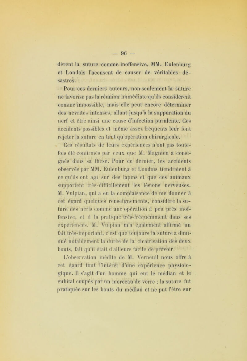 itèrent la suture comme inoffensive, MM. Eulenburg et Londois l’accusent de causer de véritables dé- sastres. Pour ces derniers auteurs, non-seulement la suture ne favorise pas la réunion immédiate qu’ils considèrent comme impossible, mais elle peut encore déterminer des névrites intenses, allant jusqu’à la suppuration du nerf et être ainsi une cause d’infection purulente. Ces accidents possibles et même assez fréquents leur font rejeter la suture en tant qu’opération chirurgicale. Ces résultats de leurs expériences n’ont pas toute- fois été confirmés par ceux que M. Magnien a consi- gnés dans sa thèse. Pour ce dernier, les accidents observés par MM. Eulenburg et Londois tiendraient à ce qu’ils ont agi sur des lapins et que ces animaux supportent très-difficilement les lésions nerveuses. M. Vulpian, qui a eu la complaisance de me donner à cet égard quelques renseignements, considère la su- ture des nerfs comme une opération à peu près inof- fensive, et il la pratique très-fréquemment dans ses expériences. M. Vulpian m’a également affirmé un fait très-important, c’est que toujours la suture a dimi- nué notablement la durée de la cicatrisation des deux bouts, fait qu’il était d’ailleurs facile de prévoir. L’observation inédite de M. Verneuil nous offre à eel égard tout l’intérêt d’une expérience physiolo- gique. Il s’agit d’un homme qui eut le médian et le cubital coupés par un morceau de verre ; la suture fut pratiquée sur les bouts du médian et ne put l’être sur