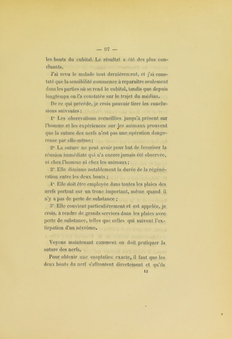 les bouts du cubital. Le résultat a été des plus con- cluants. J’ai revu le malade tout dernièrement, et j’ai cons- taté que la sensibilité commence à reparaître seulement dans les parties où se rend le cubital, tandis que depuis longtemps on l’a constatée sur le trajet du médian. De ce qui précède, je crois pouvoir tirer les conclu- sions suivantes : 1° Les observations recueillies jusqu’à présent sur l’bomme et les expériences sur Jes animaux prouvent que la suture des nerfs n’est pas une opération dange- reuse par elle-même ; 2° La suture ne peut avoir pour but de favoriser la réunion immédiate qui n’a encore jamais été observée, ni chez l’homme ni chez les animaux; 3° Elle diminue notablement la durée de la régéné- ration entre les deux bouts ; 4° Elle doit être employée dans toutes les plaies des nerfs portant sur un tronc important, même quand il n’y a pas de perte de substance ; 5° Elle convient particulièrement et est appelée, je crois, à rendre de grands services dans les plaies avec perte de substance, telles que celles qui suivent l’ex- tirpation d’un névrôme. Voyons maintenant comment on doit pratiquer la suture des nerfs. Pour obtenir une coaptation exacte, il faut que les deux bouts du nerf s’affrontent directement et qu’ils t3