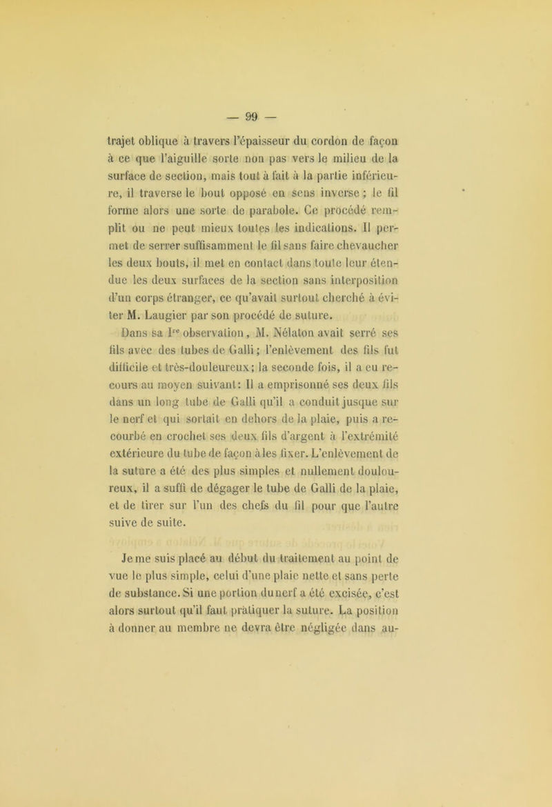 trajet oblique à travers l’épaisseur du cordon de façon à ce que l’aiguille sorte non pas vers le milieu de la surface de section, mais tout à fait à la partie inférieu- re, il traverse le bout opposé en sens inverse ; le til forme alors une sorte de parabole. Ce procédé rem- plit ou ne peut mieux toutes les indications. Il per- met de serrer suffisamment le fil sans faire chevaucher les deux bouts, il met en contact dans toute leur éten- due les deux surfaces de la section sans interposition d’un corps étranger, ce qu’avait surtout cherché à évi- ter M. Laugier par son procédé de suture. Dans sa Inobservation, M. Nélalon avait serré ses fils avec des tubes de Galli ; l’enlèvement des fils fut difficile et très-douleureux; la seconde fois, il a eu re- cours au moyen suivant: Il a emprisonné ses deux fils dans un long tube de Galli qu’il a conduit jusque sur le nerf et qui sortait en dehors de la plaie, puis a re- courbé en crochet ses deux fils d’argent à l’extrémité extérieure du tube de façon aies fixer. L’enlèvement de la suture a été des plus simples et nullement doulou- reux, il a suffi de dégager le tube de Galli de la plaie, et de tirer sur l’un des chefs du fil pour que l’autre suive de suite. Je me suis placé au début du traitement au point de vue le plus simple, celui d’une plaie nette et sans perte de substance. Si une portion dunerf a été excisée, c’est alors surtout qu’il faut pratiquer la suture. La position à donner au membre ne devra être négligée dans au-