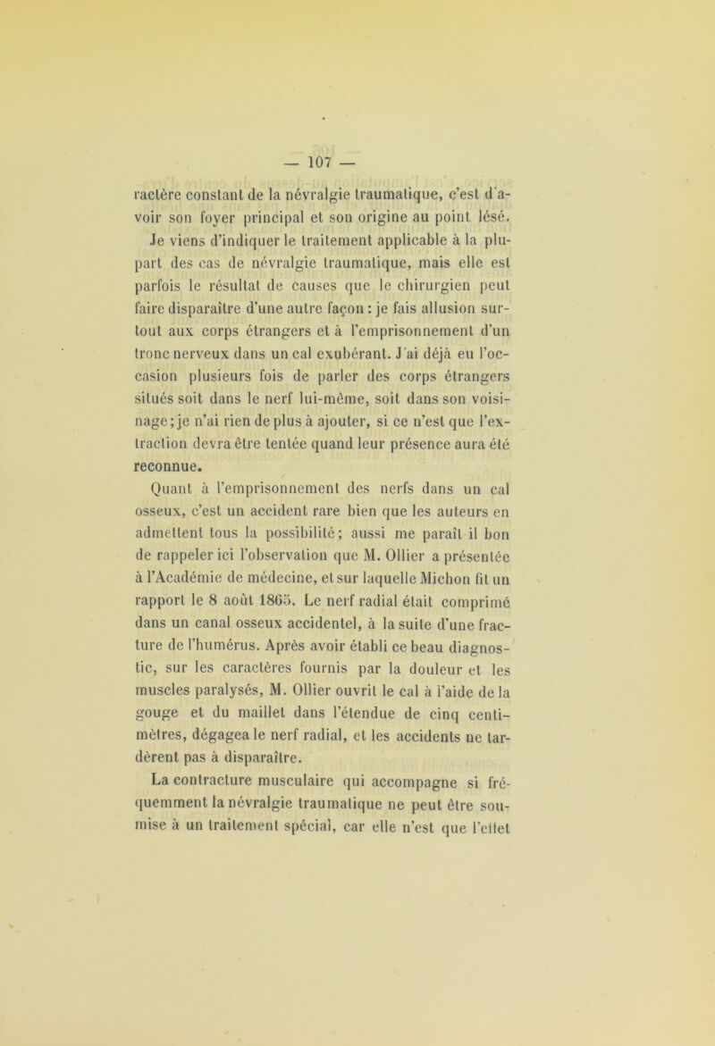 ractère constant de la névralgie traumatique, c’est d'a- voir son foyer principal et son origine au point lésé. Je viens d’indiquer le traitement applicable à la plu- part des cas de névralgie traumatique, mais elle est parfois le résultat de causes que le chirurgien peut faire disparaître d’une autre façon : je fais allusion sur- tout aux corps étrangers et à l’emprisonnement d’un tronc nerveux dans un cal exubérant. J ’ai déjà eu l’oc- casion plusieurs fois de parler des corps étrangers situés soit dans le nerf lui-même, soit dans son voisi- nage; je n’ai rien déplus à ajouter, si ce n’est que l’ex- traction devra être tentée quand leur présence aura été reconnue. Quant à l’emprisonnement des nerfs dans un cal osseux, c’est un accident rare bien que les auteurs en admettent tous la possibilité; aussi me paraît il bon de rappeler ici l’observation que M. Ollier a présentée à l’Académie de médecine, et sur laquelle Michon fit un rapport le 8 août 1803. Le nerf radial était comprimé dans un canal osseux accidentel, à la suite d’une frac- ture de l’humérus. Après avoir établi ce beau diagnos- tic, sur les caractères fournis par la douleur et les muscles paralysés, M. Ollier ouvrit le cal à l’aide de la gouge et du maillet dans l’étendue de cinq centi- mètres, dégagea le nerf radial, et les accidents ne tar- dèrent pas à disparaître. La contracture musculaire qui accompagne si fré- quemment la névralgie traumatique ne peut être sou- mise à un traitement spécial, car elle n’est que l’eltet