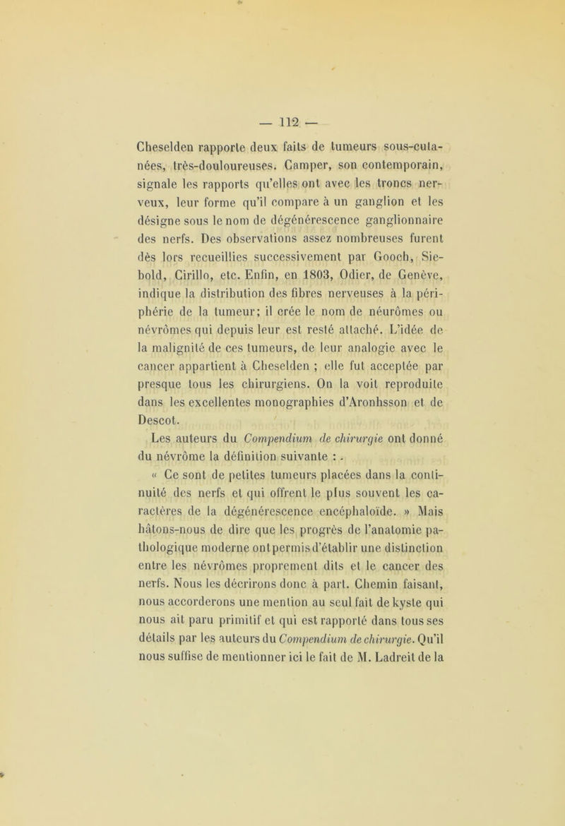 Cheselden rapporte deux faits de tumeurs sous-cula- nées, très-douloureuses. Camper, son contemporain, signale les rapports qu’elles ont avec les troncs ner- veux, leur forme qu’il compare à un ganglion et les désigne sous le nom de dégénérescence ganglionnaire des nerfs. Des observations assez nombreuses furent dès lors recueillies successivement par Gooch, Sie- bold, Cirillo, etc. Enfin, en 1803, Odier, de Genève, indique la distribution des fibres nerveuses à la péri- phérie de la tumeur; il crée le nom de néurômes ou névrômes qui depuis leur est resté attaché. L’idée de la malignité de ces tumeurs, de leur analogie avec le cancer appartient à Cheselden ; elle fut acceptée par presque tous les chirurgiens. On la voit reproduite dans les excellentes monographies d’Aronhsson et de Descot. Les auteurs du Compendium de chirurgie ont donné du névrôme la définition suivante : - « Ce sont de petites tumeurs placées dans la conti- nuité des nerfs et qui offrent le plus souvent les ca- ractères de la dégénérescence encéphaloïde. » Mais hâtons-nous de dire que les progrès de l’anatomie pa- thologique moderne ontpermisd’établir une distinction entre les névrômes proprement dits et le cancer des nerfs. Nous les décrirons donc à part. Chemin faisant, nous accorderons une mention au seul fait de kyste qui nous ait paru primitif et qui est rapporté dans tousses détails par les auteurs du Compendium de chirurgie. Qu’il nous suffise de mentionner ici le fait de M. Ladreit de la