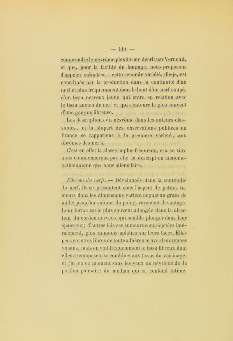 comprendre le névrôme plexilorme décrit par Verneuil, et que, pour la facilité du langage, nous proposons d’appeler mèdullôme; cette seconde variété, dis-je, est constituée par la production dans la continuité d’un nerf et plus fréquemment dans le bout d’un nerf coupé, d’un tissu nerveux jeune qui entre en relation avec le tissu ancien du nerf et qui s’entoure le plus souvent d’une gangue fibreuse. Les descriptions du névrôme dans les auteurs clas- siques, et la plupart des observations publiées en France se rapportent à la première variété, aux fibromes des nerfs. C’est en effet la classe la plus fréquente, et à ce titre nous commencerons par elle la description anatomo- pathologique que nous allons faire. Fibrome des nerfs. — Développés dans la continuité du nerf, ils se présentent sous l’aspect de petites tu- meurs dont les dimensions varient depuis un grain de millet jusqu’au volume du poing, rarement davantage. Leur forme est le plus souvent allongée dans la direc- tion du cordon nerveux qui semble plonger dans leur épaisseur; d’autres fois ces tumeurs sont déjelées laté- ralement, plus ou moins aplaties sur leurs laces. Elles peuvent êtres libres de toute adhérence avec les organes voisins, mais on voit fréquemment le tissu fibreux dont elles se composent se combiner aux tissus du voisinage, et j’ai en ce moment sous les yeux un névrôme de la portion palmaire du médian qui se confond intime-