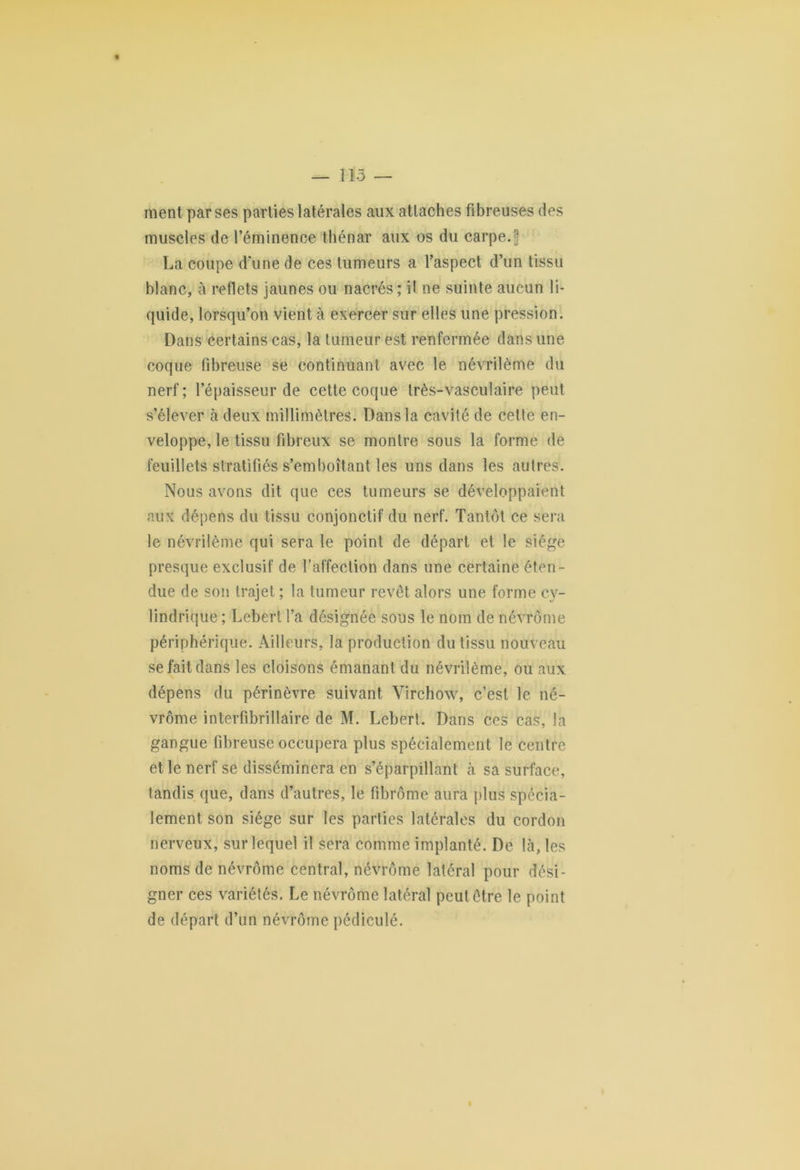 — 113 — ment par ses parties latérales aux attaches fibreuses des muscles de l’éminence thénar aux os du carpe.\ La coupe d’une de ces tumeurs a l’aspect d’un tissu blanc, à reflets jaunes ou nacrés ; il ne suinte aucun li- quide, lorsqu’on vient à exercer sur elles une pression. Dans certains cas, la tumeur est renfermée dans une coque fibreuse se continuant avec le névrilème du nerf ; l’épaisseur de cette coque très-vasculaire peut s’élever à deux millimètres. Dans la cavité de cette en- veloppe, le tissu fibreux se montre sous la forme de feuillets stratifiés s’emboîtant les uns dans les autres. Nous avons dit que ces tumeurs se développaient aux dépens du tissu conjonctif du nerf. Tantôt ce sera le névrilème qui sera le point de départ et le siège presque exclusif de l’affection dans une certaine éten- due de son trajet ; la tumeur revêt alors une forme cy- lindrique ; Lebert l’a désignée sous le nom de névrôme périphérique. Ailleurs, la production du tissu nouveau se fait dans les cloisons émanant du névrilème, ou aux dépens du périnèvre suivant Virchow, c’est le né- vrôme interfibrillaire de M. Lebert. Dans ces cas, la gangue fibreuse occupera plus spécialement le centre et le nerf se disséminera en s’éparpillant à sa surface, tandis que, dans d’autres, le fibrome aura plus spécia- lement son siège sur les parties latérales du cordon nerveux, sur lequel il sera comme implanté. De là, les noms de névrôme central, névrôme latéral pour dési- gner ces variétés. Le névrôme latéral peut être le point de départ d’un névrôme pédiculé. I