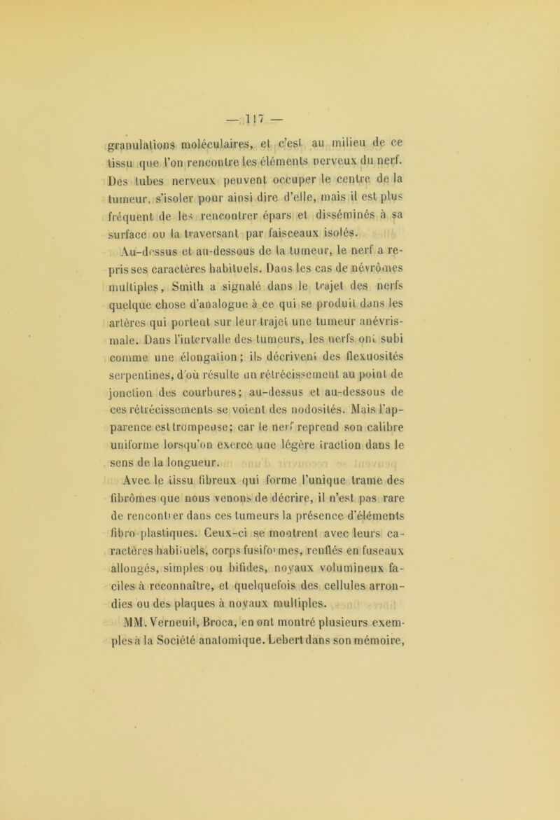 granulations moléculaires, et c’est au milieu de ce tissu que l’on rencontre les éléments nerveux du nerf. Des tubes nerveux peuvent occuper le centre de la tumeur, s’isoler pour ainsi dire d’elle, mais il est plus fréquent de les rencontrer épars et disséminés à sa surface ou la traversant par faisceaux isolés. Au-dessus et au-dessous de la tumeur, le nerf a re- prisses caractères habituels. Dans les cas de névrômes multiples, Smith a signalé dans le trajet des nerfs quelque chose d’analogue à ce qui se produit dans les artères qui portent sur leur trajet une tumeur anévris- male. Dans l’intervalle des tumeurs, les nerfs oiü subi comme une élongation ; ils décrivent des flexuosités serpentines, d’où résulte un rétrécissement au point de jonction des courbures; au-dessus et au-dessous de ces rétrécissements se voient des nodosités. Mais l'ap- parence est trompeuse; car le nerf reprend son calibre uniforme lorsqu’on exerce une légère traction dans le sens de la longueur. Avec, le tissu fibreux qui forme l’unique trame des fibromes que nous venons de décrire, il n’est pas rare de rencontrer dans ces tumeurs la présence d’éléments fibro-plastiques. Ceux-ci se montrent avec leurs ca- ractères habiiuels, corps fusifo1 mes, renflés en fuseaux allongés, simples ou bifides, noyaux volumineux fa- ciles à reconnaître, et quelquefois des cellules arron- dies ou des plaques à noyaux mulliples. MM. Verneuil, Broca, en ont montré plusieurs exem- ples à la Société anatomique. Lebert dans son mémoire,