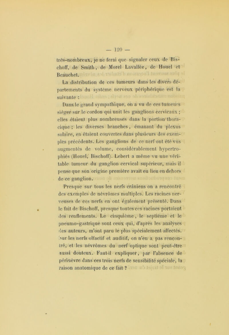 très-nombreux, je ne ferai que signaler ceux de Bis- choff, de Smith, de Morel Lavallée, de Houel et Beauchet. La distribution de ces tumeurs dans les divers dé- partements du système nerveux périphérique est la suivante : Dans le grand sympathique, on a vu de ces tumeurs siéger sur le cordon qui unit les ganglions cervicaux ; elles étaient plus nombreuses dans la portion thora- cique ; les diverses branches, émanant du plexus solaire, en étaient couvertes dans plusieurs des exem- ples précédents. Les ganglions de ce nerf ont été vus augmentés de volume, considérablement hypertro- phiés (Houel, Bischoff). Lebert a même vu une véri- table tumeur du ganglion cervical supérieur, mais il pense que son origine première avait eu lieu en dehors de ce ganglion. Presque sur tous les nerfs crâniens on a rencontré des exemples de névrômes multiples. Les racines ner- veuses de ces nerfs en ont également présenté. Dans le fait de Bischoff, presque toutes ces racines portaient des renflements. Le cinquième, le septième et le pneumo-gastrique sont ceux qui, d’après les analyses des auteurs, m’ont paru le plus spécialement affectés. Sur les nerfs olfactif et auditif, on n’en a pas rencon- tré, et les névrômes du nerf optique sont peut-être aussi douteux. Faut-il expliquer, par l’absence de périnèvre dans ces trois nerfs de sensibilité spéciale, la raison anatomique de ce fait ?