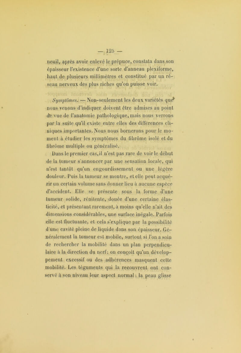 neuil, après avoir enlevé le prépuce, constata dans son épaisseur l’existence d’une sorte d’anneau plexiforme, haut de plusieurs millimètres et constitué par un ré- seau nerveux des plus riches qu’on puisse voir. i • ht * iîo/Oi) i\‘ iTi ij n/oljjo: i j , «4 Symptômes. — Non-seulement les deux variétés que* nous venons d’indiquer doivent être admises au point d'e vue de l’anatomie pathologique, mais nous verrons par la suite qu’il existe entre elles des différences cli- niques importantes. Nous nous bornerons pour le mo- ment à étudier les symptômes du fibrome isolé et du fibrome multiple ou généralisé. Dans le premier cas,il n’est pas rare de voirie début de la tumeur s’annoncer par une sensation locale, qui n’est tantôt qu’un engourdissement ou une légère douleur. Puis la tumeur se montre, et elle peut acqué- rir un certain volume sans donner lieu à aucune espèce d’accident. Elle se présente sous la forme d’une tumeur solide, rénilente, douée d’une certaine élas- ticité, et présentant rarement, à moins qu’elle n’ait des dimensions considérables, une surface inégale. Parfois elle est fluctuante, et cela s’explique par la possibilité d’une cavité pleine de liquide dans son épaisseur. Gé- néralement la tumeur est mobile, surtout si l’on a soin de rechercher la mobilité dans un plan perpendicu- laire à la direction du nerf; on conçoit qu’un dévelop- pement excessif ou des adhérences masquent cette mobilité. Les téguments qui la recouvrent ont con- servé à son niveau leur aspect normal; la peau glisse