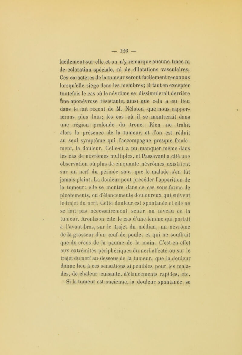 facilement sur elle et on n’y remarque aucune trace ni de coloration spéciale, ni de dilatations vasculaires. Ces caractères de la tumeur seront facilement reconnus lorsqu’elle siège dans les membres; il fautenexcepter toutefois le cas où le névrôme se dissimulerait derrière fine aponévrose résistante, ainsi que cela a eu lieu dans le fait récent de M. Nélaton que nous rappor- terons plus loin; les cas où il se montrerait dans une région profonde du tronc. Rien ne trahit alors la présence de la tumeur, et l’on est réduit au seul symptôme qui l’accompagne presque fatale- ment, la douleur. Celle-ci a pu manquer même dans les cas de névrômes multiples, et Passavant a cité une observation où plus de cinquante névrômes existaient sur un nerf du périnée sans que le malade s’en fût jamais plaint. La douleur peut précéder l’apparition de la tumeur: elle se montre dans ce cas sous forme de picotements, ou d’élancements douloureux qui suivent le trajet du nerf. Cette douleur est spontanée et elle ne se fait pas nécessairement sentir au niveau de la tumeur. Aronhson cite le cas d’une femme qui portait à l’avant-bras, sur le trajet du médian, un névrôme de la grosseur d’un œuf de poule, et qui ne souffrait que du creux de la paume de la main. C’est en effet aux extrémités périphériques du nerf affecté ou sur le trajet du nerf au dessous de la tumeur, que la douleur donne lieu à ces sensations si pénibles pour les mala- des, de chaleur cuisante, d’élancements rapides, etc. Si ta tumeur est ancienne, la douleur spontanée se