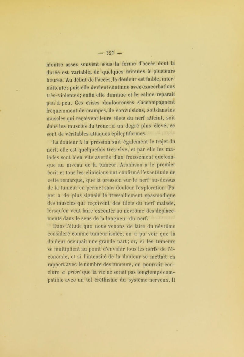 montre assez souvent sous la forme d’accès dont la durée est variable, de quelques minutes à plusieurs heures. Au début de l’accès, la douleur est faible, inter- mittente; puis elle devient continue avec exacerbations très-violentes; enfin elle diminue et le calme reparaît peu à peu. Ces crises douloureuses s’accompagnent fréquemment de crampes, de convulsions, soitdansles muscles qui reçoivent leurs filets du nerf atteint, soit dans les muscles du tronc ; à un degré plus élevé, ce sont de véritables attaques épileptiformes. La douleur à la pression suit également le trajet du nerf, elle est quelquefois très-vive, et par elle les ma- lades sont bien vile avertis d’un froissement quelcon- que au niveau de la tumeur. Aronhson a le premier écrit et tous les cliniciens ont confirmé l’exactitude de celte remarque, que la pression sur le nerf au-dessus de la tumeur en permet sans douleur l’exploration. Pa- get a de plus signalé le tressaillement spasmodique des muscles qui reçoivent des filets du nerf malade, lorsqu’on veut faire exécuter au névrôme des déplace- ments dans le sens de la longueur du nerf. Dans l’étude que nous venons de faire du névrôme considéré comme tumeur isolée, on a pu voir que la douleur occupait une grande part ; or, si les tumeurs se multiplient au point d’envahir tous les nerfs de l’é- conomie, et si l’intensité de la douleur se mettait en rapport avec le nombre des tumeurs, on pourrait con- clure a jrriori que la vie ne serait pas longtemps com- patible avec un tel éréthisme du système nerveux. Il
