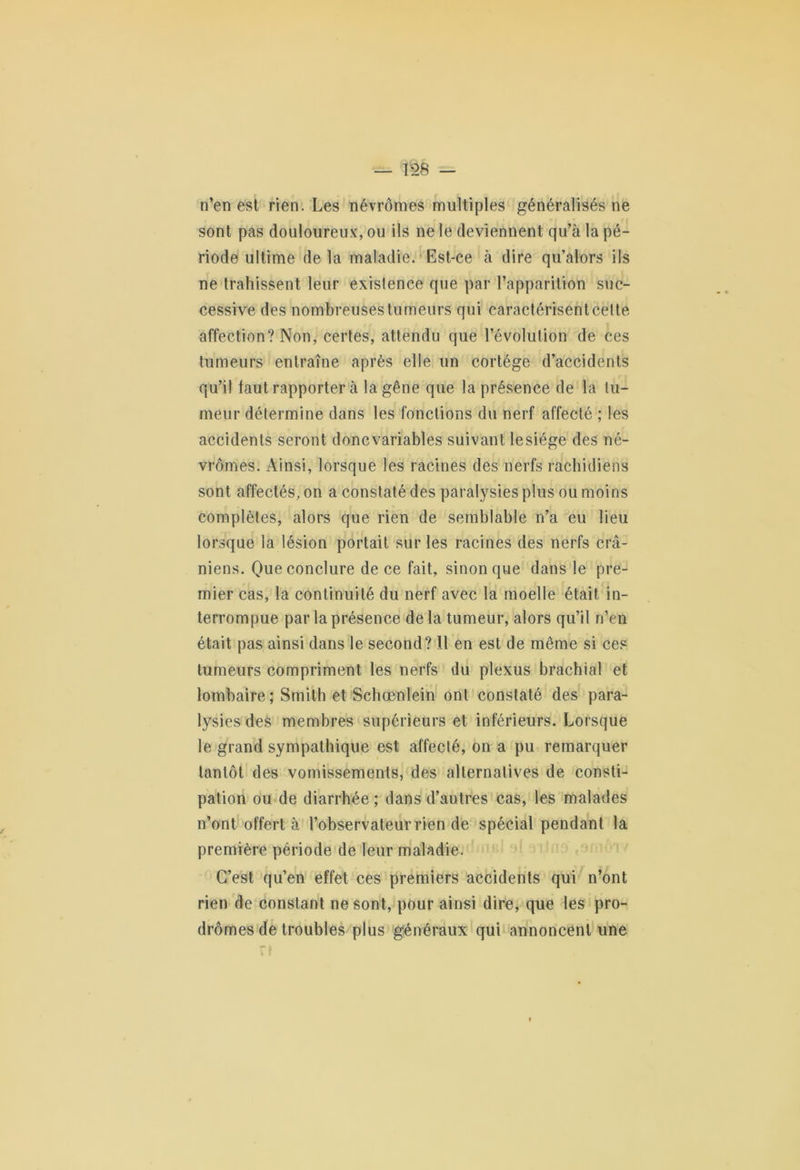 n’en est rien. Les névrômes multiples généralisés ne sont pas douloureux, ou ils ne le deviennent qu’à la pé- riode ultime de la maladie. Est-ce à dire qu’alors ils ne trahissent leur existence que par l’apparition suc- cessive des nombreuses tumeurs qui caractérisent cette affection? Non, certes, attendu que l’évolution de ces tumeurs entraîne après elle un cortège d’accidents qu’il faut rapporter à la gêne que la présence de la tu- meur détermine dans les fonctions du nerf affecté ; les accidents seront doncvariables suivant lesiége des né- vrômes. Ainsi, lorsque les racines des nerfs rachidiens sont affectés, on a constaté des paralysies plus ou moins complètes, alors que rien de semblable n’a eu lieu lorsque la lésion portait sur les racines des nerfs crâ- niens. Que conclure de ce fait, sinon que dans le pre- mier cas, la continuité du nerf avec la moelle était in- terrompue par la présence delà tumeur, alors qu’il n’en était pas ainsi dans le second? Il en est de même si ces tumeurs compriment les nerfs du plexus brachial et lombaire; Smith et Schœnlein ont constaté des para- lysies des membres supérieurs et inférieurs. Lorsque le grand sympathique est affecté, on a pu remarquer tantôt des vomissements, des alternatives de consti- pation ou de diarrhée ; dans d’autres cas, les malades n’ont offert à l’observateur rien de spécial pendant la première période de leur maladie. C’est qu’en effet ces premiers accidents qui n’ont rien de constant ne sont, pour ainsi dire, que les pro- dromes de troubles plus généraux qui annoncent une
