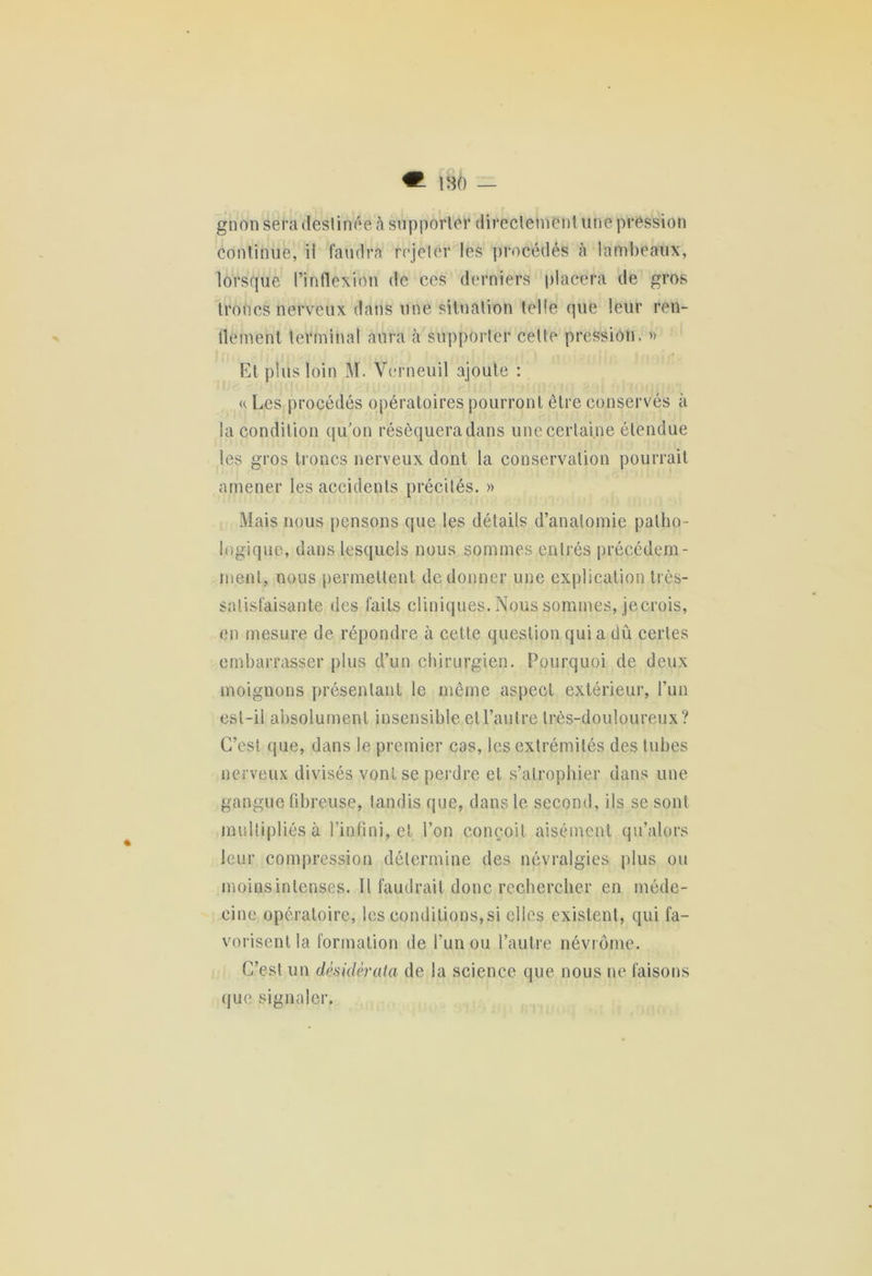 m — gnon sera destinée à supporter directement une pression Continue, il faudra rejeter les procédés à lambeaux, lorsque l’inflexion de ces derniers placera de gros troncs nerveux dans une situation telle que leur ren- dement terminal aura à supporter cette pression. » Et plus loin M. Verneuil ajoute : « Les procédés opératoires pourront être conservés à la condition qu’on résèqueradans une certaine étendue les gros troncs nerveux dont la conservation pourrait amener les accidents précités. » Mais nous pensons que les détails d’anatomie patho- logique, dans lesquels nous sommes entrés précédem- ment, nous permettent de donner une explication très- satisfaisante des faits cliniques. Nous sommes, jecrois, en mesure de répondre à cette question qui a dû certes embarrasser plus d’un chirurgien. Pourquoi de deux moignons présentant le même aspect extérieur, l’un est-il absolument insensible et l’autre très-douloureux? C’est que, dans le premier cas, les extrémités des tubes nerveux divisés vont se perdre et s’atrophier dans une gangue fibreuse, tandis que, dans le second, ils sc sont multipliés à l’infini, et l’on conçoit aisément qu’alors leur compression détermine des névralgies plus ou moins intenses. Il faudrait donc rechercher en méde- cine opératoire, les conditions,si clics existent, qui fa- vorisent la formation de l’un ou l’autre névrôme. C’est un desiderata de la science que nous ne faisons que signaler.