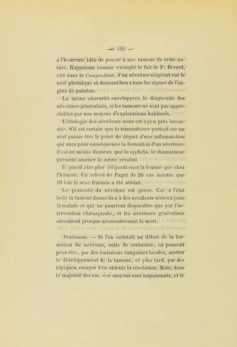 a l’heureuse idée de penser à une tumeur de cette na- ture. Rappelons comme exemple le fait de P. Rérard, cité dans le Compendium, d’un névrome siégeant sur le nerf phrénique et donnant lieu à tous les signes de l’an- gine de poitrine. La môme obscurité enveloppera le diagnostic des nêvrômes généralisés, si les tumeurs ne sont pas appré- ciables par nos moyens d’explorations habituels. L’étiologie des nêvrômes nous est à peu près incon- nue. S’il est certain que le traumatisme portant sur un nerf puisse être le point de départ d’une inflammation qui aura pour conséquence la formation d’un névrome, il est au moins douteux que la syphilis, le rhumatisme puissent amener le même résultat. li paraît être plus fréquent chez la femme que chez l’homme. Un relevé de Paget de 20 cas montre que 19 fois le sexe féminin a été atteint. Le pronostic du névrome est grave. Car à l’état isolé la tumeur donne lieu à des accidents sérieux pour le malade et qui ne pourront disparaître que par l’in- tervention chirurgicale, et les nêvrômes généralisés entraînent presque nécessairement la mort. Traitement. — Si l’on assistait au début de la for- mation du névrome, suite de contusion, on pourrait peut-être, par des émissions sanguines locales, arrêter le développement de la tumeur, et plus tard, par des topiques, essayer d’en obtenir la résolution. Mais, dans la majorité des cas, ces moyens sont impuissants, et le