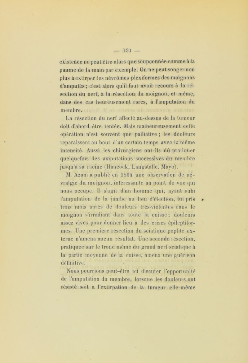 existence ne peut être alors que soupçonnée comme à la paume de la main par exemple. On ne peut songer non plus à extirper les névrômes plexiformes des moignons d’amputés; c’est alors qu’il faut avoir recours à la ré- section du nerf, à la résection du moignon, et même, dans des cas heureusement rares, à l’amputation du membre. La résection du nerf affecté au-dessus de la tumeur doit d’abord être tentée. Mais malheureusement cette opération n’est souvent que palliative ; les douleurs reparaissent au bout d’un certain temps avec la même intensité. Aussi les chirurgiens ont-ils dû pratiquer quelquefois des amputations successives du membre jusqu’à sa racine (Hancock, Langstaffe. Mayo). M. Azam a publié en 1804 une observation de né- vralgie du moignon, intéressante au point de vue qui nous occupe. 11 s’agit d’un homme qui, ayant subi l’amputation de la jambe au lieu d’élection, fut pris trois mois après de douleurs très-violentes dans le moignon s’irradiant dans toute la cuisse ; douleurs assez vives pour donner lieu à des crises épileptifor- mes. Une première résection du sciatique poplité ex- terne n’amena aucun résultat. Une seconde résection, pratiquée sur le tronc même du grand nerf sciatique à la partie moyenne de la cuisse, amena une guérison définitive. Nous pourrions peut-être ici discuter l’opportunité de l’amputation du membre, lorsque les douleurs ont résisté soit à l’extirpation de la tumeur elle-même