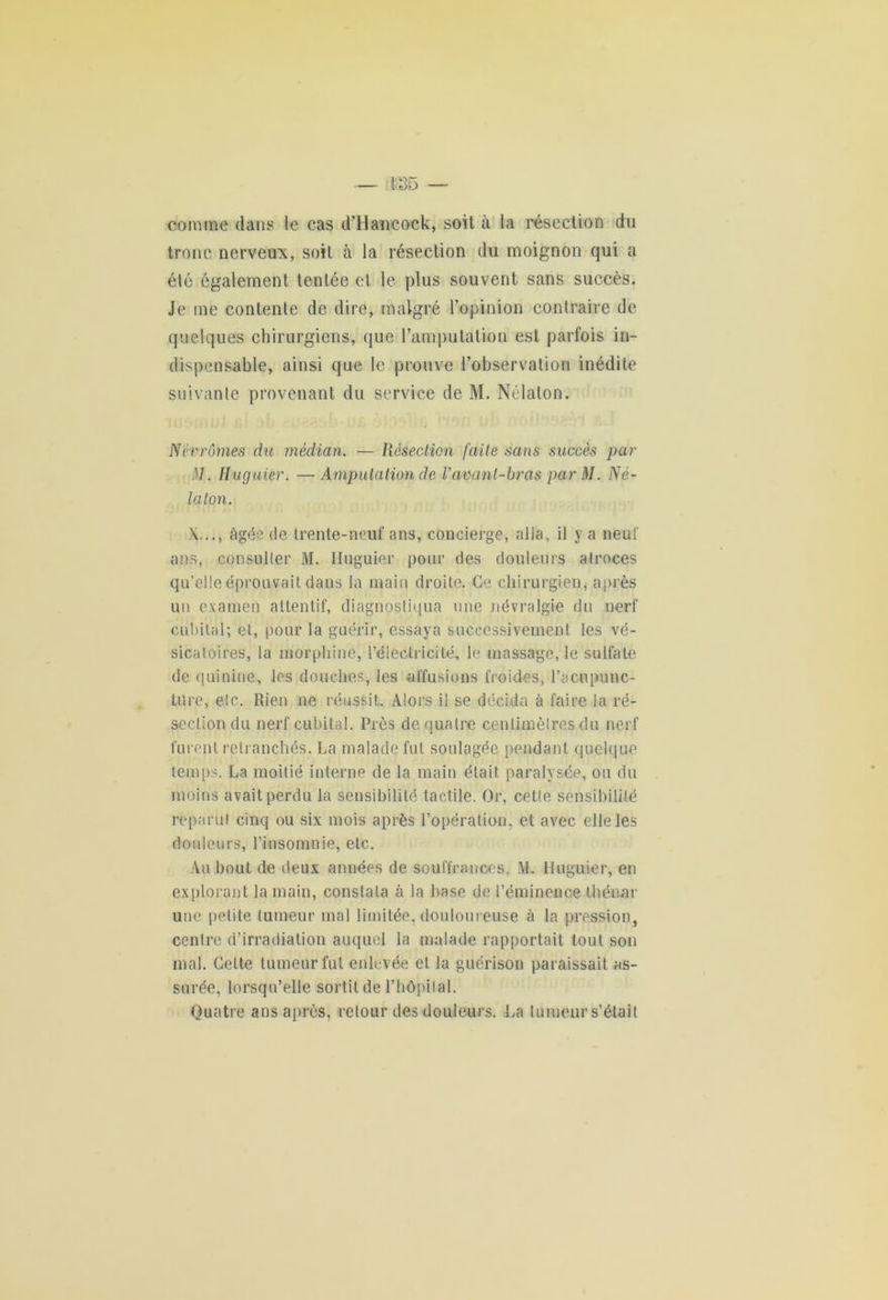 comme dans le cas d’Hancock, soit à la résection du tronc nerveux, soit à la résection du moignon qui a élé également tentée et le plus souvent sans succès. Je me contenle de dire, malgré l’opinion contraire de quelques chirurgiens, que l'amputation est parfois in- dispensable, ainsi que le prouve l’observation inédite suivante provenant du service de M. Nélaton. Névrômes du médian. — Résection faite sans succès par i\I. Huguier. —Amputation de Vavant-bras parM. Né- laton. X..., âgée de trente-neuf ans, concierge, alla, il y a neuf ans, consulter M. Huguier pour des douleurs atroces qu’elle éprouvait dans la main droite. Ce chirurgien, après un examen attentif, diagnostiqua une névralgie du nerf cubital; et, pour la guérir, essaya successivement les vé- sicatoires, la morphine, l’électricité, le massage, le sulfate de quinine, les douches, les •affusions froides, l’acupunc- tiîre, etc. Rien ne réussit. Alors il se décida à faire la ré- section du nerf cubital. Près de quatre centimètres du nerf furent retranchés. La malade fut soulagée pendant quelque temps. La moitié interne de la main était paralysée, ou du moins avait perdu la sensibilité tactile. Or, cette sensibilité reparut cinq ou six mois après l’opération, et avec elle les douleurs, l’insomnie, etc. Au bout de deux années de souffrances, M. Huguier, en explorant la main, constata à la base de l’éminence thénar une petite tumeur mal limitée, douloureuse à la pression, centre d’irradiation auquel la malade rapportait tout son mal. Cette tumeur fut enlevée et la guérison paraissait as- surée, lorsqu’elle sortit de l’hôpital. Quatre ans après, retour des douleurs. La tumeur s’était