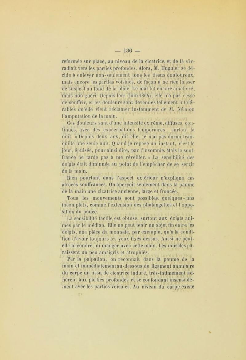 reformée sur place, au niveau de la cicatrice, et de là s’ir- radiait vers les parties profondes. Alors, M. Huguier se dé- cide à enlever non-seulement tous les tissus douloureux, mais encore les parties voisines, de façon à ne rien laisser de suspect au fond de la plaie. Le mal fut encore amélioré, mais non guéri. Depuis lors (juin 1866), elle n’a pas cessé de souffrir, et les douleurs sont devenues tellement intolé- rables qu’elle vient réclamer instamment de M. Nélalon l’amputation de la main. Ces douleurs sont d’une intensité extrême, diffuses, con- tinues, avec des exacerbations temporaires, surtout la nuit. « Depuis deux ans, dit-elle, je n’ai pas dormi tran- quille une seule nuit. Quand je repose un instant, c’est le jour, épuisée, pour ainsi dire, par l’insomnie. Mais la souf- france ne tarde pas à me réveiller. » La sensibilité des doigts était diminuée au point de l'empêcher de se servir de la main. Rien pourtant dans l’aspect extérieur n’explique ces atroces souffrances. On aperçoit seulement dans la paume de la main une cicatrice ancienne, large et froncée. Tous les mouvements sont possibles, quelques-uns incomplets, comme l’extension des phalangettes et l’oppo- sition du pouce. La sensibilité tactile est obtuse, surtout aux doigts ani- més par le médian. Elle ne peut tenir un objet fin entre les doigts, une pièce de monnaie, par exemple, qu’à la condi- tion d’avoir toujours les yeux fixés dessus. Aussi ne peut- elle ni coudre, ni manger avec cette main. Les muscles pa- raissent un peu amaigris et atrophiés. Par la palpation, on reconnaît dans la paume de la main et immédiatement au-dessous du ligament annulaire du carpe un tissu de cicatrice induré, très-intimement ad- hérent aux parties profondes et se confondant insensible- ment avec les parties voisines. Au niveau du carpe existe