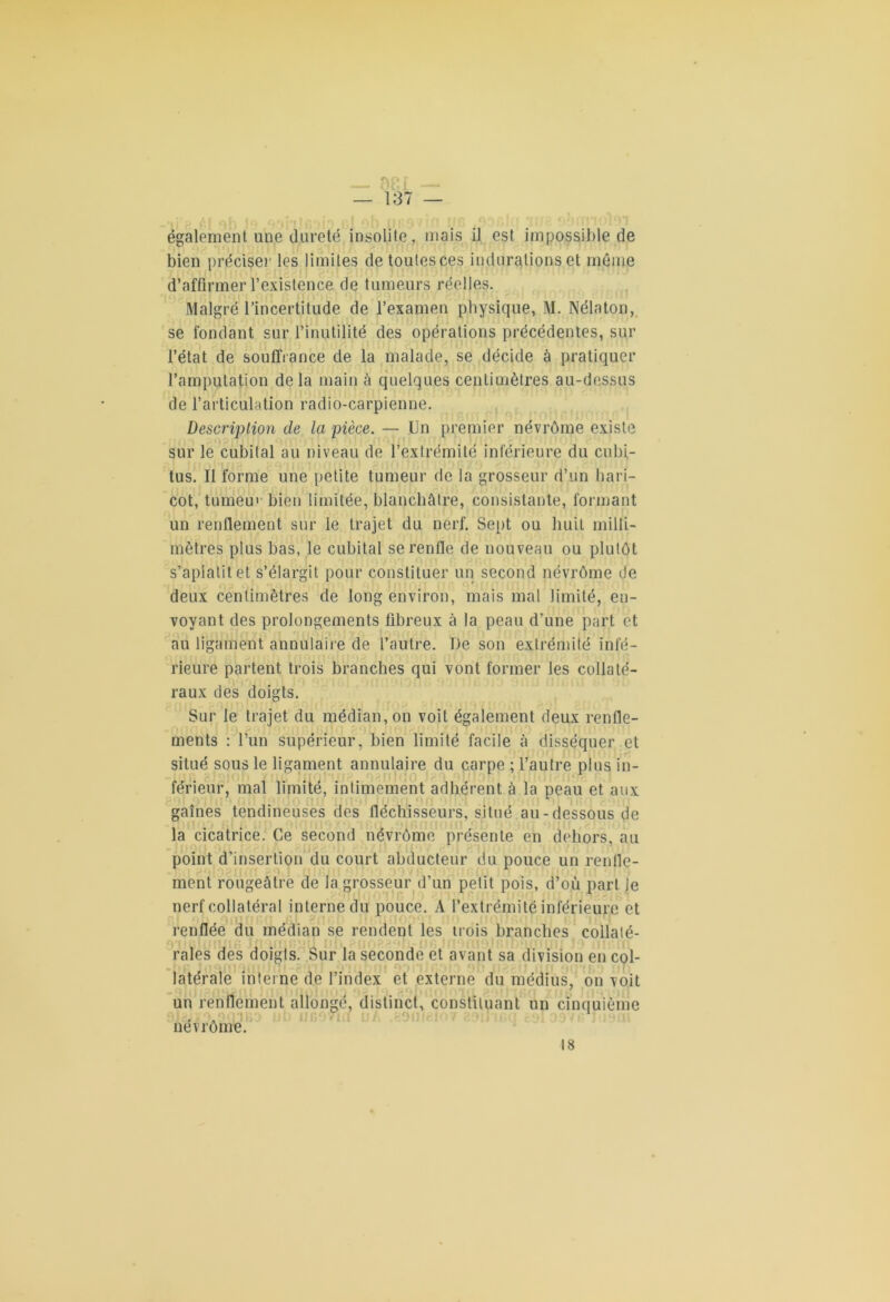 également une dureté insolite, mais il est impossible de bien préciser les limites de toutesces indurations et même d’affirmer l’existence de tumeurs réelles. Malgré l’incertitude de l’examen physique, M. Nélaton, se fondant sur l’inutilité des opérations précédentes, sur l’état de souffrance de la malade, se décide à pratiquer l’amputation delà main à quelques centimètres au-dessus de l’articulation radio-carpienne. Description de la pièce. — Un premier névrôme existe sur le cubital au niveau de l’extrémité inférieure du cubi- tus. Il forme une petite tumeur de la grosseur d’un hari- cot, tumeu1 bien limitée, blanchâtre, consistante, formant un renflement sur le trajet du nerf. Sept ou huit milli- mètres plus bas, le cubital se renfle de nouveau ou plutôt s’apiatitet s’élargit pour constituer un second névrôme de deux centimètres de long environ, mais mal limité, en- voyant des prolongements fibreux à la peau d’une part et au ligament annulaire de l’autre. De son extrémité infé- rieure partent trois branches qui vont former les collaté- raux des doigts. Sur le trajet du médian, on voit également deux renfle- ments : l’un supérieur, bien limité facile à disséquer et situé sous le ligament annulaire du carpe ; l’autre plus in- férieur, mal limité, intimement adhérent à la peau et aux gaines tendineuses des fléchisseurs, situé au-dessous de la cicatrice. Ce second névrôme présente en dehors, au point d’insertion du court abducteur du pouce un renfle- ment rougeâtre de la grosseur d’un petit pois, d’où part Je nerf collatéral interne du pouce. A l’extrémité inférieure et renflée du médian se rendent les trois branches collaté- rales des doigts. Sur la seconde et avant sa division en col- latérale interne de l’index et externe du médius, on voit un renflement allongé, distinct, constituant un cinquième . . nevrome. 18