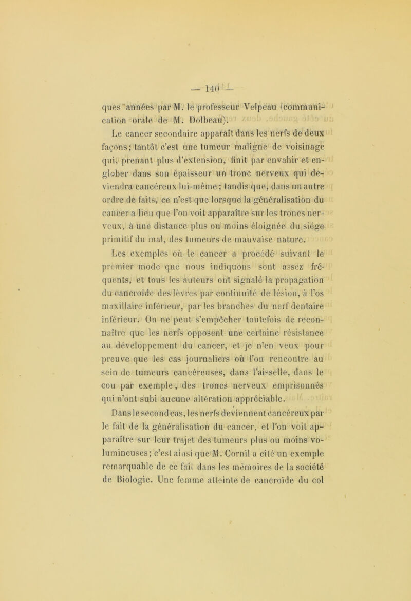 ques années par M. le professeur Velpeau (communi- cation orale de M. Dolbeau). Le cancer secondaire apparaît dans les nerfs de deux façons; tantôt c’est une tumeur maligne de voisinage qui, prenant plus d’extension, finit par envahir et en- glober dans son épaisseur un tronc nerveux qui de- viendra cancéreux lui-même ; tandis que, dans un autre ordre de faits, ce n’est que lorsque la généralisation du cancer a lieu que l’on voit apparaître sur les troncs ner- veux, à une distance plus ou moins éloignée du siège primitif du mal, des tumeurs de mauvaise nature. Les exemples où le cancer a procédé suivant le premier mode que nous indiquons sont assez fré- quents, et tous les auteurs ont signalé la propagation du cancroïde des lèvres par continuité de lésion, à l’os maxillaire inférieur, par les branches du nerf dentaire inférieur. On ne peut s’empêcher toutefois de recon- naître que les nerfs opposent une certaine résistance au développement du cancer, et je n’en veux pour preuve que les cas journaliers où l’on rencontre au sein de tumeurs cancéreuses, dans l’aisselle, dans le cou par exemple, des troncs nerveux emprisonnés qui n’ont subi aucune altération appréciable. * Dans le second cas, les nerfs deviennent cancéreux par le fait de la généralisation du cancer, et l’on voit ap- paraître sur leur trajet des tumeurs plus ou moins vo- lumineuses; c’est ainsi que M. Gornil a cité un exemple remarquable de ce fai* dans les mémoires de la société de Biologie. Une femme atteinte de cancroïde du col