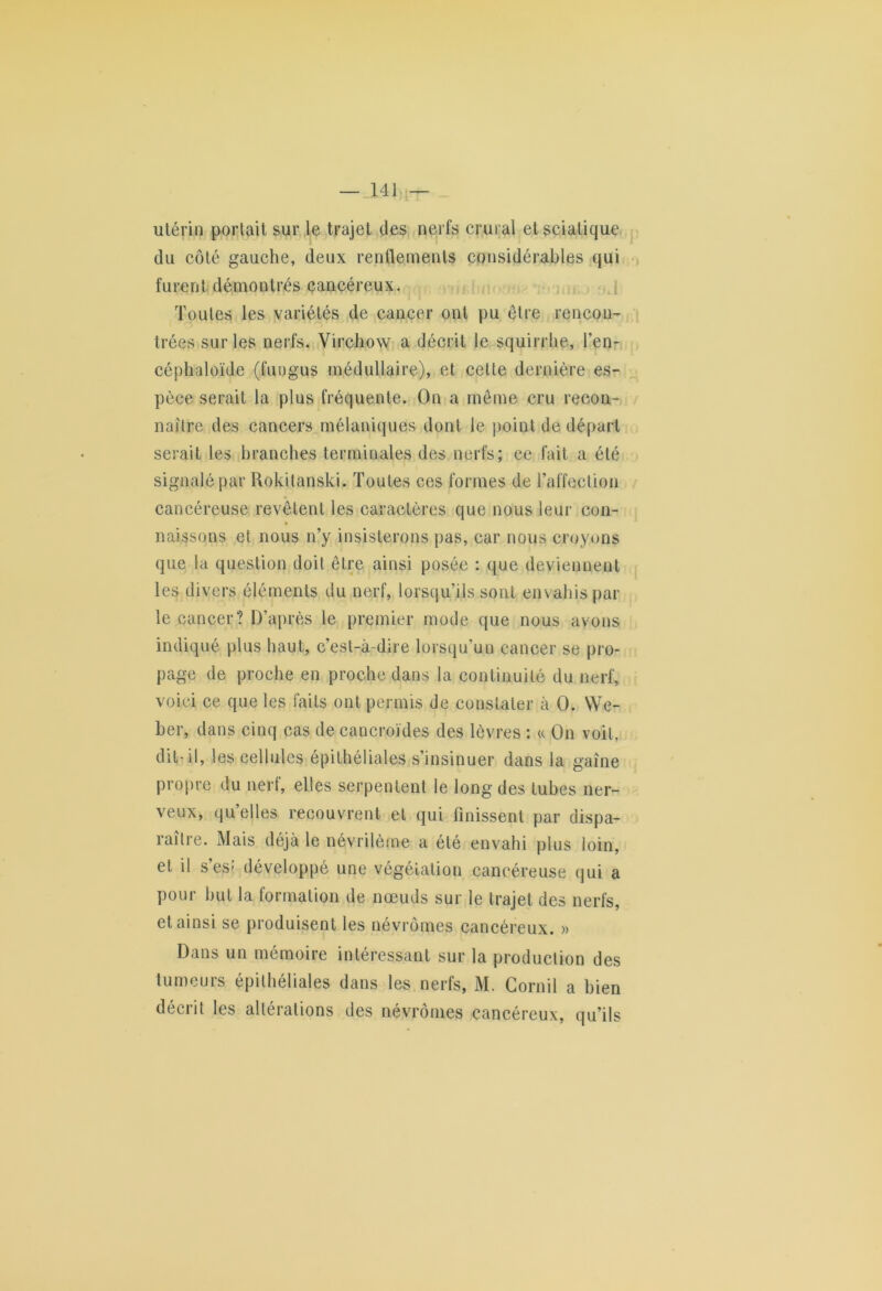 utérin portait sur le trajet des nerfs crural et sciatique du côté gauche, deux renflements considérables qui furent démontrés cancéreux. Toutes les variétés de cancer ont pu être rencon- trées sur les nerfs. Virchow a décrit le squirrhe, l’en- céphaloïde (l'ungus médullaire), et celle dernière es- pece serait la plus fréquente. On a même cru recon- naître des cancers mélaniques dont le point de départ serait les branches terminales des nerfs; ce fait a été signalé par Rokilanski. Toutes ces formes de Taffection cancéreuse revêtent les caractères que nous leur con- naissons et nous n’y insisterons pas, car nous croyons que la question doit être ainsi posée : que deviennent les divers éléments du nerf, lorsqu’ils sont envahis par le cancer? D’après le premier mode que nous avons indiqué plus haut, c’est-à-dire lorsqu’un cancer se pro- page de proche en proche dans la continuité du nerf, voici ce que les faits ont permis de constater à O. We- ber, dans cinq cas de cancroïdes des lèvres : « On voit, dit-il, les cellules épithéliales s’insinuer dans la gaîne propre du nerf, elles serpentent le long des tubes ner- veux, quelles recouvrent et qui finissent par dispa- raître. Mais déjà le névrilème a été envahi plus loin, et il s’es* développé une végétation cancéreuse qui a pour but la formation de nœuds sur le trajet des nerfs, et ainsi se produisent les névrômes cancéreux. » Dans un mémoire intéressant sur la production des tumeurs épithéliales dans les nerfs, M. Cornil a bien décrit les altérations des névrômes cancéreux, qu’ils