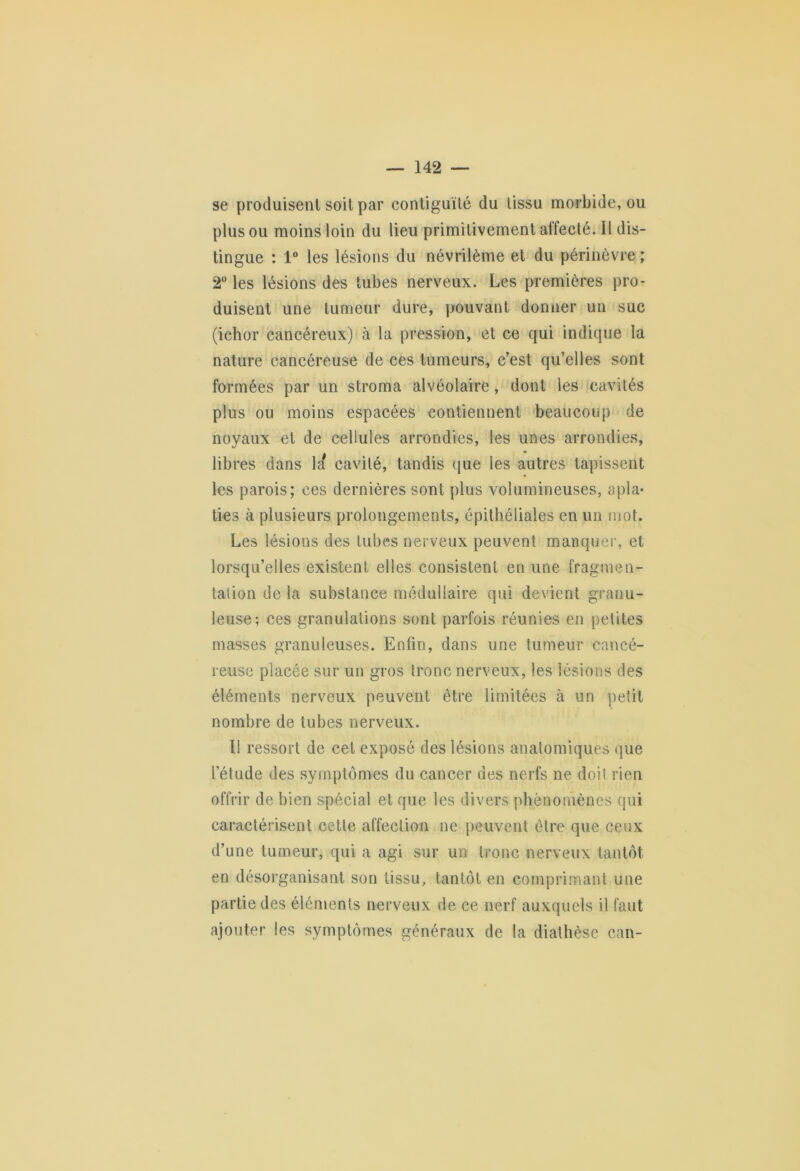 se produisent soit par contiguïté du tissu morbide, ou plus ou moins loin du lieu primitivement affecté. II dis- tingue : 1° les lésions du névrilème et du périnèvre ; 2° les lésions des tubes nerveux. Les premières pro- duisent une tumeur dure, pouvant donner un suc (ichor cancéreux) à la pression, et ce qui indique la nature cancéreuse de ces tumeurs, c’est qu’elles sont formées par un stroma alvéolaire, dont les cavités plus ou moins espacées contiennent beaucoup de noyaux et de cellules arrondies, les unes arrondies, libres dans la* cavité, tandis que les autres tapissent les parois; ces dernières sont plus volumineuses, apla- ties à plusieurs prolongements, épithéliales en un mot. Les lésions des tubes nerveux peuvent manquer, et lorsqu’elles existent elles consistent en une fragmen- tation de la substance médullaire qui devient granu- leuse; ces granulations sont parfois réunies en petites masses granuleuses. Enfin, dans une tumeur cancé- reuse placée sur un gros tronc nerveux, les lésions des éléments nerveux peuvent être limitées à un petit nombre de tubes nerveux. Il ressort de cet exposé des lésions anatomiques que l’étude des symptômes du cancer des nerfs ne doi! rien offrir de bien spécial et que les divers phénomènes qui caractérisent cette affection ne peuvent être que ceux d’une tumeur, qui a agi sur un tronc nerveux tantôt en désorganisant son tissu, tantôt en comprimant une partie des éléments nerveux de ce nerf auxquels il faut ajouter les symptômes généraux de la diathèse can-