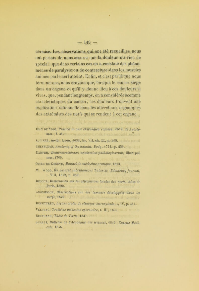 céreuse. Les observations qui ont été recueillies nous ont permis de nous assurer que la douleur n’a rien de spécial; que dans certains cas on a constaté des phéno- mènes de paralysie ou de contracture dans les muscles animés parle nerf atteint. Enfin, et c’est par laque nous terminerons, nous croyons que, lorsque le cancer siège dans un organe et qu’il y donne lieu à ces douleurs si vives, que, pendant longtemps, on a considérée scomme caractéristiques du cancer, ces douleurs trouvent une explication rationnelle dans les altérations organiques des extrémités des nerfs qui se rendent à cet organe. Jean de Vigo, Pratica in arte chirurgien copiosa, 1512, de Aposte- mat.,i. 34. * A. Paré, in-fol. Lyon, 1033, liv. Vil, ch. XX, p. 205. Cheselden, Anatomy of the human, Bodxj, 1741, p. 256. Camper, Demonstrationutn anatomico-pathologicarum, liber p ri- mus, 1760. Odier de Genève, Manuel de médecine pratique, 1803. W. Wood, On painful subcutaneous Tubercle (.Edemburg journal, t. VIII, 1812, p. 283). Descot, Dissertation sur les affectations locales des nerfs, thèse de Paris, 1822. Aroniisson, Observations sur des tumeurs développées dans les nerfs, 1822. Dupuytren, Leçons orales de clinique chirurgicale, l, IV, p. 414. Velpeau, Traité de médecine opératoire, t. III, 1839. Bertrand, Thèse de Paris, 1837. Serres, Bulletin de l'Académie des sciences, 1845; Gazette Médi- cale, 1846.